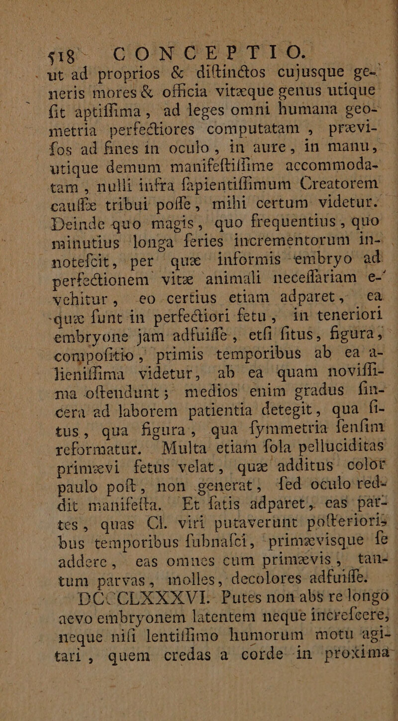 BM. CIDNOEPBTID neris mores &amp; officia vitxque genus utique metria perfectiores computatam , previ- utique demum manifeftiffime accommoda- tam , nulli infra fapientiffimum Creatorem Deinde quo magis, quo frequentius , quo noteftit, per qux informis embryo ad vehitur, eo certius etiam adparet, ea quz funt in perfediori fetu , in teneriori compofitio, primis temporibus ab ea a- lieniffima videtur, ab ea quam noviffh- tus, qua figura, qua fymmetria fenfim reformatur. Multa etiam fola pelluciditas primzvi fetus velat, quz additus colot paulo poft, non generat, [ed oculo red- dit manifefta. Et fatis adparet, eas pat- bus temporibus fübnafci, primsvisque fe tum parvas, molles, decolores adfuiffe. aevo embryonem latentem neque increfeere;