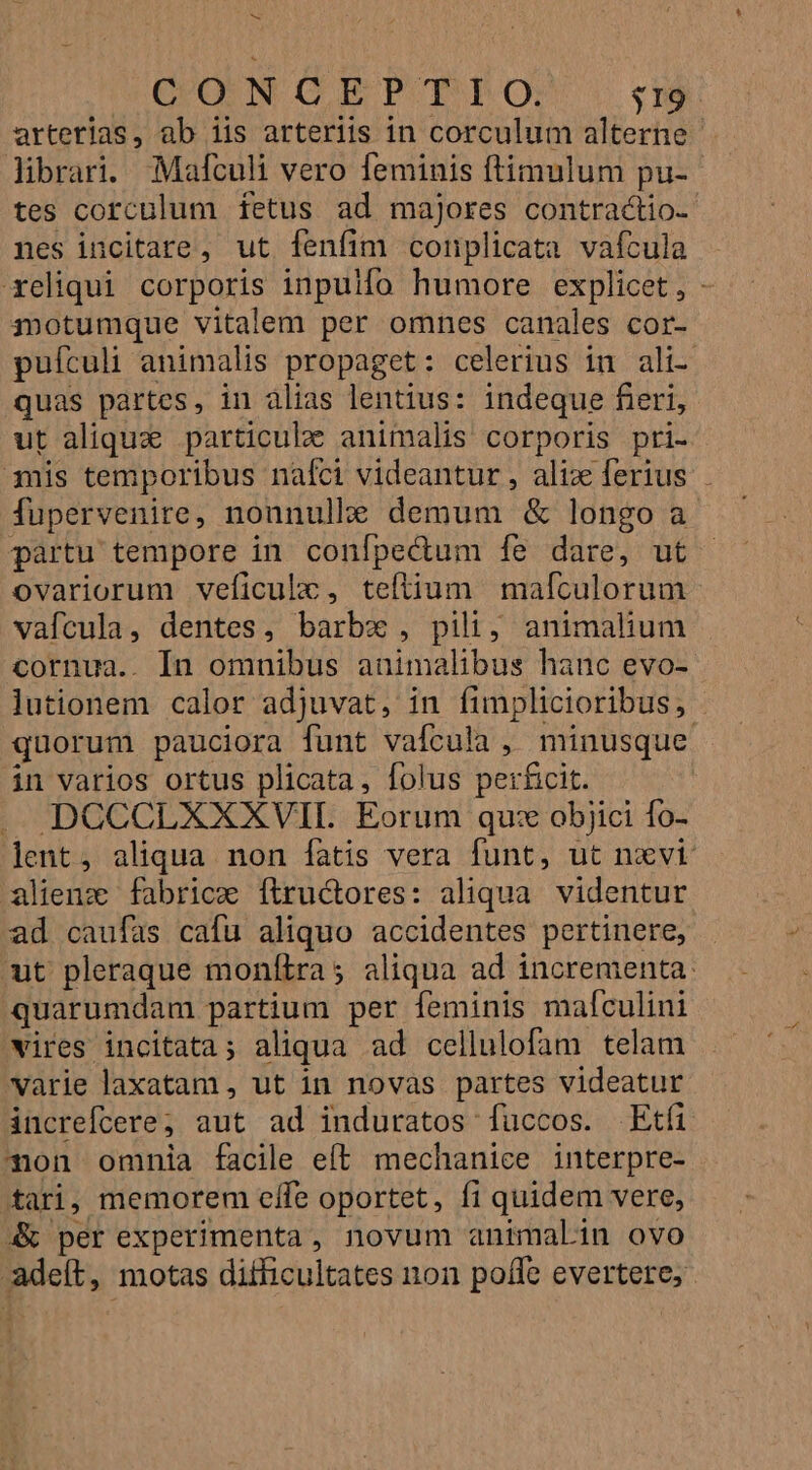 M QONCEPTrTO: $19. arterias, ab iis arteriis in corculum alterne librari. Mafculi vero feminis ftimulum pu- tes corculum fetus ad majores contractio- nes incitare, ut fenfim conplicata vafcula xeliqui corporis inpulfo humore explicet, - motumque vitalem per omnes canales cor- pufculi animalis propaget: celerius in ali- quas partes, in alias lentius: indeque fieri, ut aliqu particulae animalis corporis pri- mis temporibus nafci videantur, alix ferius - fupervenire, nonnulle demum &amp; longo a partu tempore in conípectum fe dare, ut ovariorum veficulc, teftium mafculorum vafcula, dentes, barbx , pili, animalium cornua.. In omnibus animalibus hanc evo- lutionem calor adjuvat, in fimplicioribus, - quorum pauciora funt vafcula , minusque in varios ortus plicata, folus perficit. DCCCLXXXVIL Eorum qu: objici fo- lent, aliqua non fatis vera funt, ut nxvi alienz fabrice ftructores: aliqua videntur ad caufas cafu aliquo accidentes pertinere, ut pleraque moníiras aliqua ad incrementa: quarumdam partium per feminis mafculini vires incitata; aliqua ad cellulofam telam varie laxatam , ut in novas partes videatur increfcere; aut ad induratos fuccos. Etfi Ton omnia facile eft mechanice interpre- tari, memorem effe oportet, fi quidem vere, 4&amp; per experimenta, novum animalin ovo adeít, motas difficultates non poffe evertere;