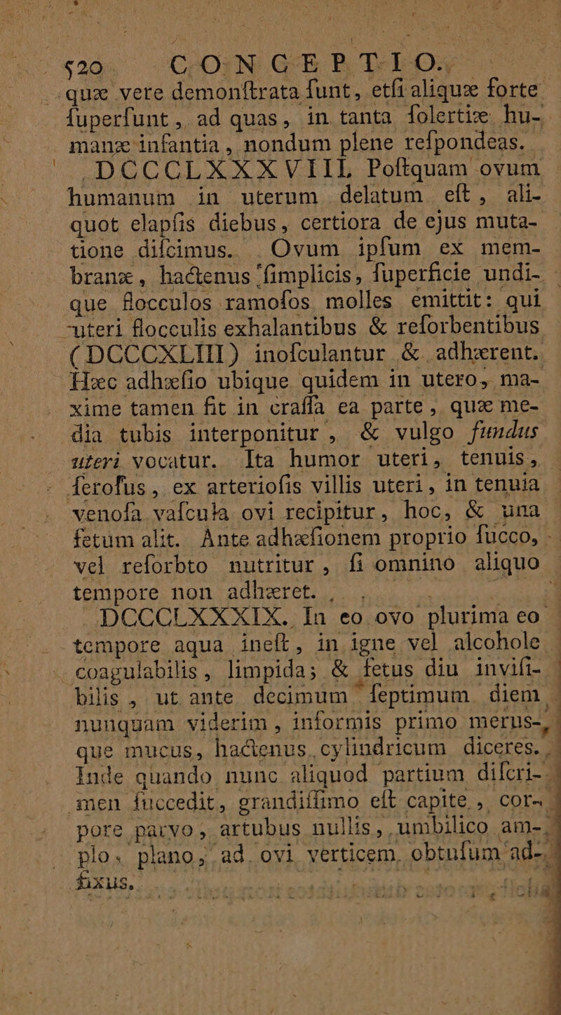 manz infantia, nondum plene refpondeas. .DCCCLXXXVIIL Poftquam ovum humanum in uterum delatum eft, ali- quot elapfis diebus, certiora de ejus muta- tione difcimus. | Ovum ipfum ex mem- branx, hactenus 'fimplicis, fuperficie undi- que flocculos ramofos molles emittit: qui (DCCCXLIII) inofculantur &amp;. adherent. Hxc adhzíio ubique quidem in utero, ma- xime tamen fit in craffa ea parte , quae me- dia tubis interponitur , &amp; vulgo fumdus uieri vocatur. Ita humor uteri, tenuis, venofa vafcula ovi recipitur, hoc, &amp; uma fetum alit. Ante adhafionem proprio fucco, - vel reforbto nutritur, fi omnino aliquo tempore non adhzeret. | . — ELE DCCCLXXXIX. In eo ovo plurima eo. tempore aqua ineft, in igne vel alcohole - coagulabilis, limpida; &amp; fetus diu invifi- | bilis , ut ante decimum - leptimum diem - nunquam viderim , informis primo merus-, que mucus, hactenus, cylindricum diceres. . Inde quando nunc aliquod partium dilcri- .- men fuccedit, grandiífimo eíl capite ,. cor | pore parvo, artubus nullis , umbilico am-. plo. plano, ad. ovi verticem, obtufum ad-, [ 1 E 3 : 1 Y 2530 cat T0 Ha