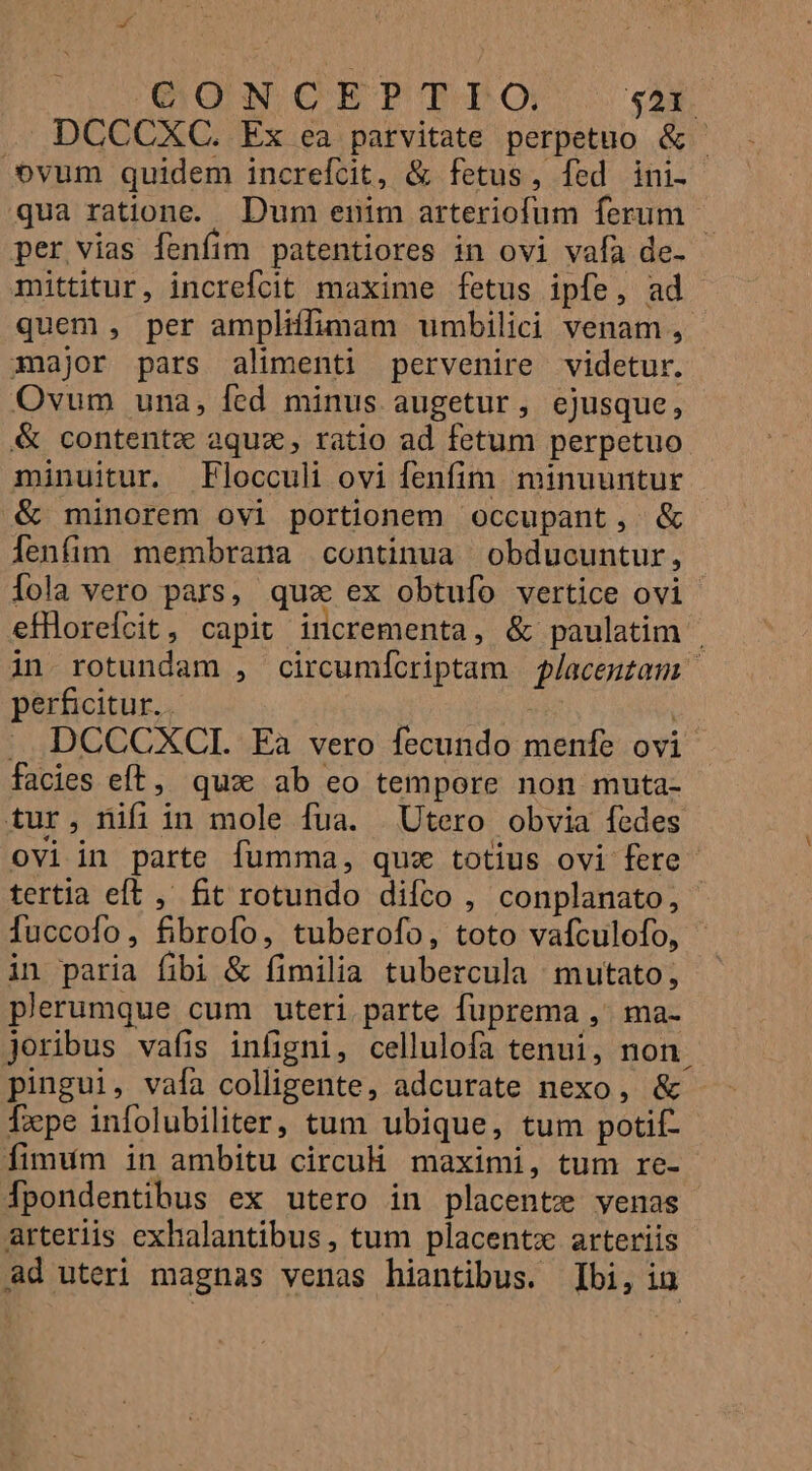 GO NCET?PTTPTO $21. DCCCXC. Ex ea parvitate perpetuo &amp; vum quidem increftit, &amp; fetus, fed ini- qua ratione. Dum enim arteriofum ferum — per vias fenfim patentiores in ovi vafa de- mittitur, increlcit maxime fetus ipfe, ad quem , per ampliffimam umbilici venam, major pars alimenti pervenire videtur. Ovum una, fed minus augetur, ejusque, &amp; contentz aquz, ratio ad fetum perpetuo minuitur. Flocculi ovi fenfim. minuuntur &amp; minorem ovi portionem occupant, &amp; lenfim membrana continua obducuntur, Íola vero pars, quz ex obtuío vertice ovi efllorefcit, capit incrementa, &amp; paulatim | in rotundam , circumícriptam f/aceutam | perficitur.. j |: DCCCXCI. Ea vero fecundo menfe ovi facies eft, qux ab eo tempore non muta- tur, nifiin mole fua. Utero obvia fedes ovi in parte fumma, quz totius ovi fere tertia eft ,' &amp;it rotundo difíco , conplanato, Íuccofo, fibrofo, tuberofo, toto vaículofo, in paria fibi &amp; fimilia tubercula mutato, plerumque cum uteri parte fuprema ,' ma- joribus vafis infigni, cellulofa tenui, non. pingui, vafa colligente, adcurate nexo, &amp; Tepe infolubiliter, tum ubique, tum potif- fimum in ambitu circuH. maximi, tum re- Tpondentibus ex utero in placentz venas arteriis exhalantibus, tum placent arteriis ad uteri magnas venas hiantibus. bi, in
