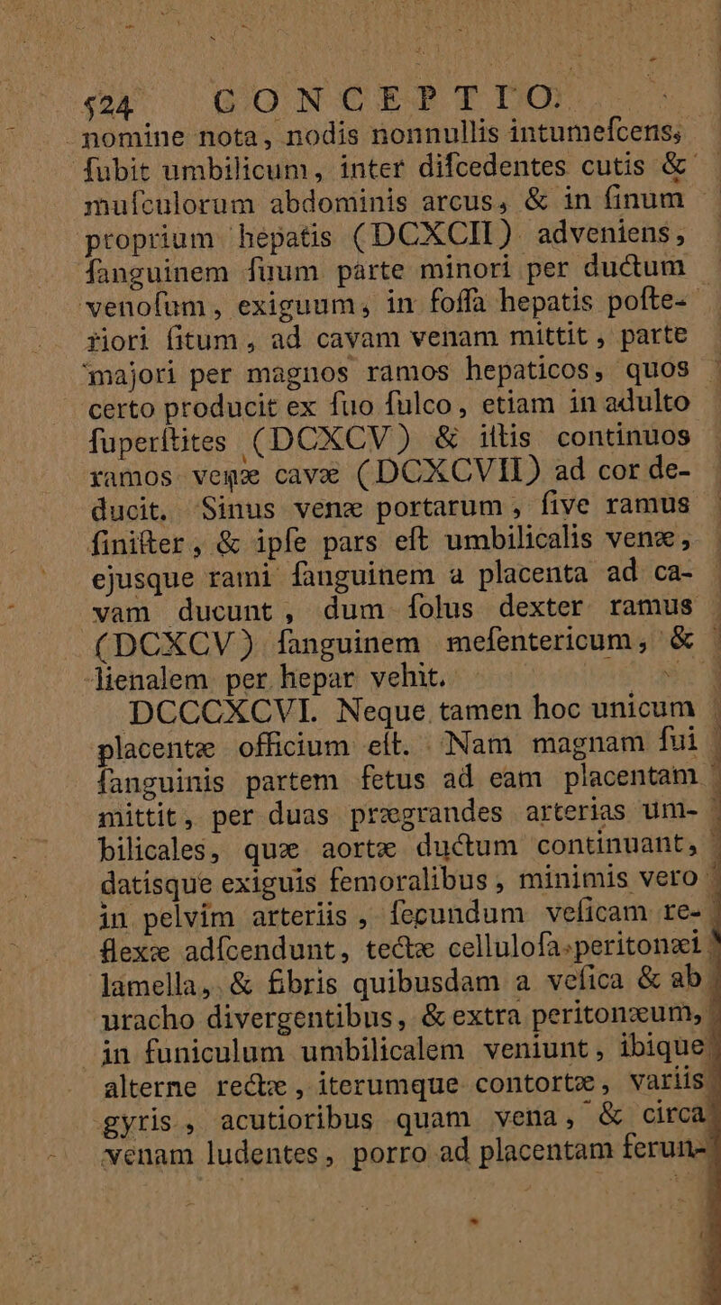 Ld * *. $24 GO N CET TIXm -mnomine nota, nodis nonnullis intumefcens; fubit umbilicum, inter difcedentes cutis &amp; mufculorum abdominis arcus, &amp; in finum. — proprium hepatis (DCXCII). adveniens fanguinem füum parte minori per ductum venoíum, exiguum, in foffa hepatis pofte- riori fitum , ad cavam venam mittit , parte majori per magnos ramos hepaticos, quos . certo producit ex fuo fulco, etiam in adulto fuperitites (DCXCV) &amp; iftis continuos ramos vega cave (DCXCVIL) ad cor de- ducit, Sinus venzx portarum , five ramus finiter, &amp; ipfe pars eft umbilicalis vena; ejusque rami fanguinem a placenta ad ca- vam ducunt, dum folus dexter ramus | (DCXCV) fanguinem mefentericum, &amp; ^ Jienalem per hepar vehit. - top! Le DCCCXCVI. Neque.tamen hoc unicum placente officium eít. Nam magnam fui fanguinis partem fetus ad eam placentam. mittit, per duas pregrandes arterias um- bilicales, qua aorte ductum continuant, - datisque exiguis femoralibus , minimis vero | in pelvim arteriis , fepundum veficam re- 1 flexz adícendunt, tectm cellulofa.peritonsi | lamella, &amp; fbris quibusdam a vefica &amp; ab. nracho divergentibus, &amp;extra peritonzxum,. in funiculum unibilicalem veniunt, ibique alterne recte , iterumque. contorta , variis. gyris., acutioribus quam vena, &amp; circa - wenam ludentes, porro ad placentam ferun- NE T9  dioe . aO eie PP om VoNEC P Per od CCP ow em