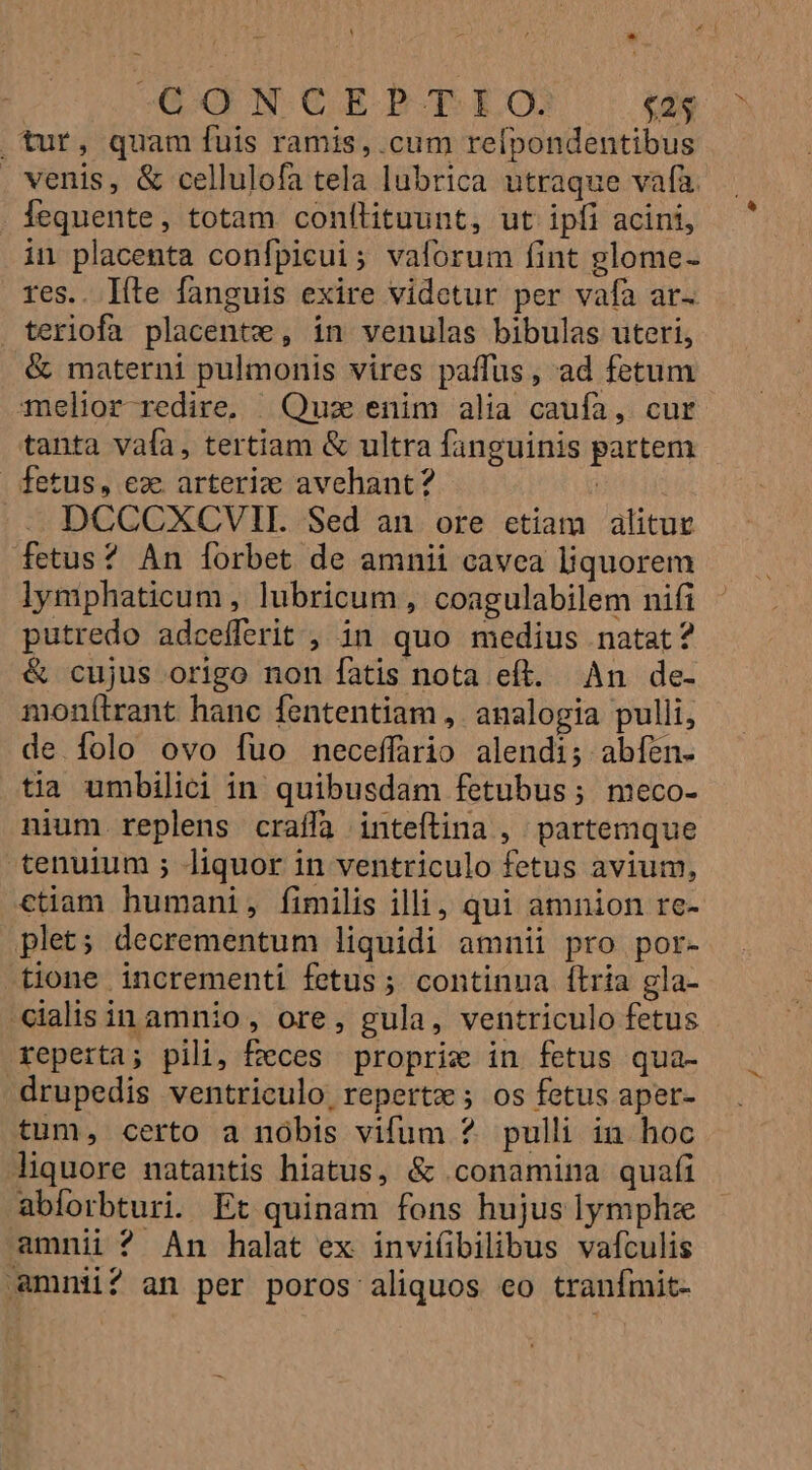 GONCE?P.T IO. $25 tur, quam fuis ramis, cum refpondentibus . venis, &amp; cellulofa tela lubrica utraque vafa lequente, totam conflituunt, ut ipfi acini, in placenta confpicui; vaforum fint glome- res.. líte fanguis exire videtur per vafa ar- teriofa placentw , in venulas bibulas uteri, &amp; materni pulmonis vires paffus, ad fetum Telior redire, | Quz enim alia caufa, cur tanta vafa, tertiam &amp; ultra fanguinis partem fetus, ez. arterie avehant? | DCCCXCVII. Sed an. ore etiam alitue fetus? An forbet de amnii cavea liquorem lymphaticum , lubricum, coagulabilem nifi putredo adcefferit , in quo medius natat? &amp; cujus origo non fatis nota eft. An de- monítrant hanc fententiam , analogia pulli, de folo ovo fuo neceffario alendi; abíén- tia umbilici in quibusdam fetubus; meco- nium replens craffa inteftina , partemque tenuium ; liquor in ventriculo fetus avium, ctiam humani, fimilis illi, qui amnion re- plet; decrementum liquidi amnii pro por- tione incrementi fetus; continua ítria gla- cialis in amnio, ore, gula, ventriculo fetus reperta; pili, feces proprix in fetus qua- drupedis ventriculo, repertz ; os fetus aper- tum, certo a nóbis vifum ? pulli in hoc liquore natantis hiatus, &amp; cconamina quafi abforbturi. Et quinam fons hujus lymphze amnii ? An halat ex invi(ibilibus vafculis ammnii? an per poros aliquos eo tranfmit-