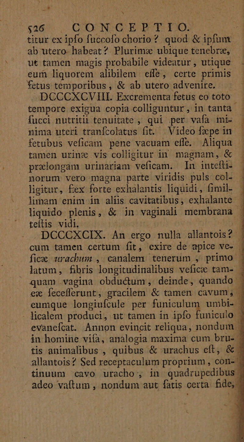 ga6 — QIOUNCC BP TIXE titur ex ipfo fuccofo chorio ? quod &amp; ipfum ab utero habeat? Plurimz ubique tenebre, | ut tamen magis probabile videatür, utique . eum liquorem alibilem effe; certe primis — fetus temporibus, &amp; ab utero advenire. DCCCXCVIII. Excrementa fetus eo toto tempore exigua copia colliguntur, in tanta - fucci nutriti tenuitate , qui per vafa mi. | nima uteri tranícolatus fit. . Video fxpein | fetubus veficam pene vacuam effe. Aliqua tamen urine vis colligitur in magnam, &amp; . prxlongam urinariam veficam. In intefti- — norum vero magna parte viridis puls col- . ligitur, É£ex forte exhalantis liquidi, fimil- ] limam enim in aliis cavitatibus, exhalante | liquido plenis, &amp; in vaginali membrana : teítis vidi. | E die poten DCCCXCIX. An ergo nulla allantois? | cum tamen certum fit, exire de apice ve. | fica urachwum , canalem tenerum , primo | latum , fibris longitudinalibus veficz tam- ^ quam vagina obductum, deinde, quando | ex Íeceflerunt, gracilem &amp; tamen cavum, | eumque longiufcule per AMENS umbi- | evanefcat. Annon evincit reliqua, nondum in homine viía, analogia maxima cum bru- | tis animalibus , quibus &amp; urachus eft, &amp; : allantois? Sed receptaculum proprium , con- - tinuum cavo uracho, in quadrupedibus |
