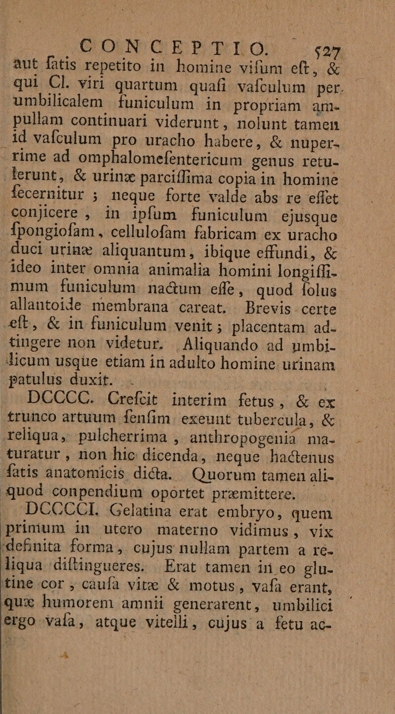 : QUON QEPBT YQ: $27. aut fatis repetito in homine vifum eft, &amp; qui Cl viri quartum. quafi vafculum per. umbilicalem funiculum in propriam an pullam continuari viderunt, nolunt tamen id vafculum pro uracho habere, &amp; nuüper- - rime ad omphalomefentericum genus retu- lerunt, &amp; urinzx parciffima copia in homine Íecernitur ; neque forte valde abs re effet conjicere , in ipfum funiculum ejusque Tpongiofam, cellulofam fabricam ex uracho duci urinz aliquantum, ibique effundi, &amp; ideo inter omnia animalia homini longiffi- mum funiculum. nacum effe, quod folus allantoide membrana careat. Brevis certe elt, &amp; in funiculum venit; placentam ad. tingere non videtur. Aliquando ad umbi- Jicum usque etiam in adulto homine urinam patulus-duxitt.' x 55s | DCCCC. QCrefcit interim fetus, &amp; ex trunco artuum fenfim. exeunt tubercula, &amp; reliqua, pulcherrima , anthropogenià ma- turatur, non hic dicenda, neque hactenus - fatis anatomicis dicta. | Quorum tamen ali- Suod conpendium oportet przmittere. : . DCCCCI. Gelatina erat embryo, quem prinium in utero materno vidimus, vix definita forma, cujus nullam partem a re. liqua diftingueres. Erat tamen in eo glu- tine cor ; caufa vite &amp; motus, vafa erant, qux humorem amnii generarent, umbilici ergo vaía, atque viteli, cujus a fetu ac- LE