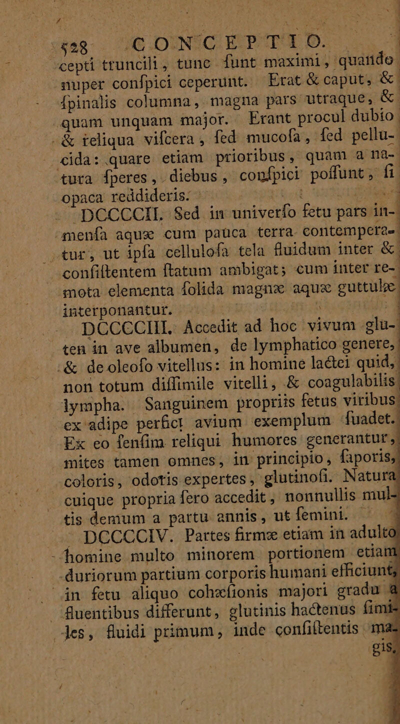] ^ S x$e8-.. 2€ .DINGC. EP T'1 0. TW ^cepti truncili, tunc funt maximi, quando. super confpici ceperunt. Erat &amp; caput, &amp; | Ípinalis columna, magna pars utraque, &amp;.; quam unquam major. Erant procul dubío | -&amp; reliqua vifcera , fed mucofa, fed pellu- - cida:.quare etiam prioribus, quam a na-. tura fperes, diebus, confpici poffunt , fi opaca reddideris. x 4 [ - -DCCCCIL Sed im univerfo fetu pars in-. ^menía aqux cum paüca terra. contemperae. tur, ut ipfa cellulofa tela fuidum inter &amp; confiltentem ftatum ambigat; cum inter re- | nota elementa folida magna aqu guttulze. iüterponantur, 2096 ^ l .- DCCCCIII.. Accedit ad hoc vivum .glu- ten in ave albumen, de lymphatico genere, 1 | :&amp; deoleofo vitellus: in homine lactei quid, : : a non totum diffimile vitelli, .&amp; coagulabilis lympha. Sanguinem propriis fetus viribus cx adipe perfct avium exemplum - [uadet.. Ex eo fenfim reliqui humores generantur. mites tamen omnes, in principio, faporisj| coloris, odotis expertes , glutinofi. Natura, — cuique propria fero accedit nonnullis mul- tis demum a partu annis, utfemini. ^ | — DCCCCIV. Partes firm: etiam in adulto -homine multo minorem portionem etian duriorum partium corporis humani efficiunt; án fetu aliquo cohzíionis majori gradu &amp; i D . fluentibus differunt, elutinis hactenus fimis Jes, fuidi primum, inde confiltentis mas | gis,