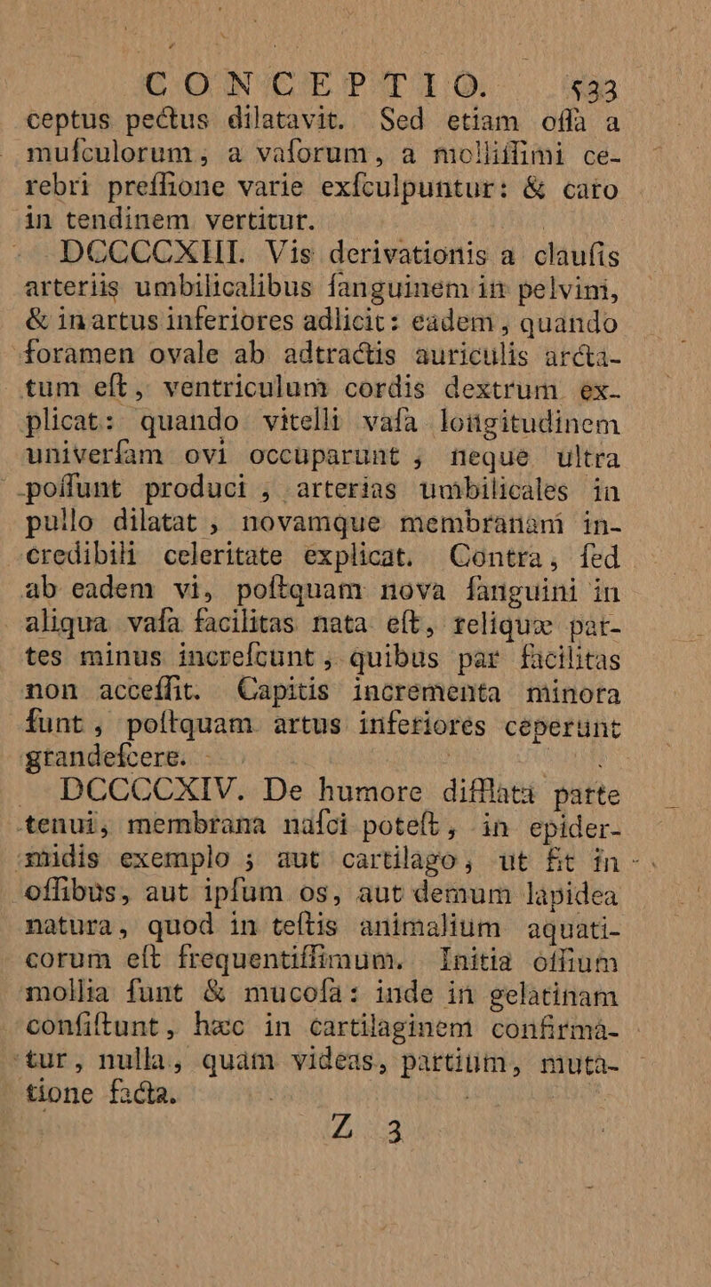 GOD UINVEBE PST TQ. $33 ceptus pectus dilatavit. Sed etiam offa a mufculorum ; a vaforum , a moliiifimi ce- rebri preffione varie exículpuntur: &amp; cato in tendinem vertitur. | DCCCCXHI. Vis derivationis a. claufis arteriis umbilicalibus fanguinem in pelvini, &amp; inartus inferiores adlicit: eadem , quando foramen ovale ab adtractis auriculis arcta- tum eft, ventriculum cordis dextrum ex. plicat: quando vitelh vafa loügitudinem univerfam ovi occuparunt , feque ultra '.poffunt produci , arterias umbilicales in pullo dilatat ; novamque membranani in- credibili celeritate explicat. Qontra, fed - ab eadem vi, poítquam nova fanguini in aliqua vafa facilitas nata eít, reliquo pat- tes minus increfícunt , quibus par facilitas non acceífit. Capitis incrementa minora funt, poítquam artus inferiores ceperunt grandefcere. -.. | QE . DCCCCXIV. De humore difflatà parte tenui, membrama nafci poteít, in epider- 13smidis exemplo ; aut cartilago, ut £t in-. offibus, aut ipfum os, aut demum lapidea natura, quod in teftis animalium aquati- corum elt frequentiffimum. Initia offium mollia funt &amp; mucofía: inde in gelatinam confiftunt , hac in cartilaginem confirmà- 'tur, nulla, quàm videas, partiüm, muta- tione facta. | | Z3