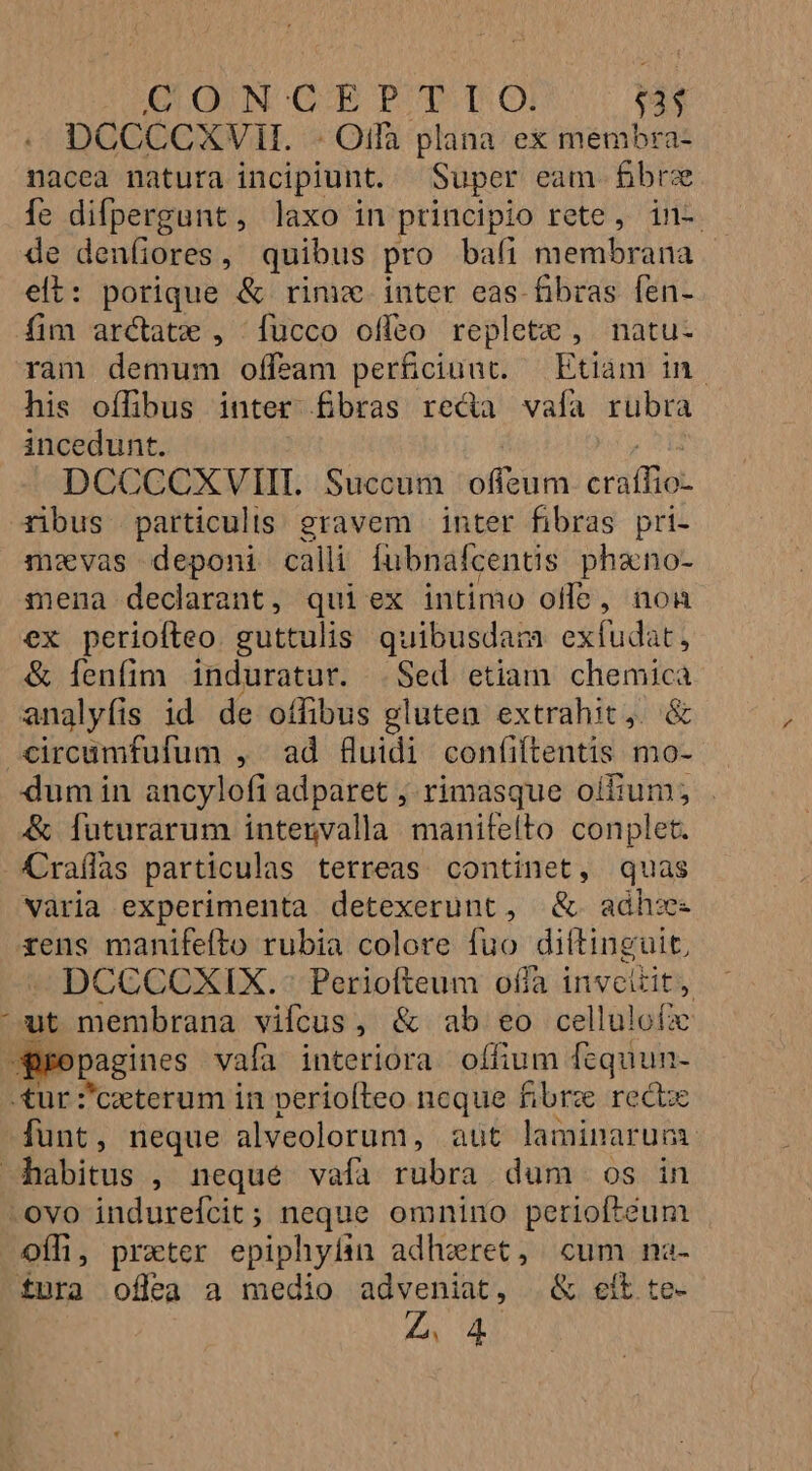 ECUO UN GC-EP T. TO! $33 DCCCCXVH. - Offa plana ex membra- nacea natura incipiunt. Super eam fbrz fe difpergant, laxo in principio rete, in- de denfiores, quibus pro bafi membrana elt: porique &amp; rine. iuter eas fibras fen- fim arctatx , fucco offeo replete , natu- ram demum offeam perficiunt. — Etiam in. his offibus inter fibras reda valía rubra incedunt. oH DCCCOXVIIL. Succum offeum cratfio- 4ibus particulis. gravem | inter fibras. pri- mzvas deponi calli iubnalcentis phano- mena declarant, qui ex intimo olle, non ex perioíteo. guttulis quibusdam exíudat, &amp; lenfim. induratur. .Sed etiam chemica analyfis id de oífibus glutea extrahit, &amp; circümfufum , ad fluidi confiftentis mo- dum in ancylofi adparet ; rimasque oifium; &amp; futurarum intenvalla manifelto conplet. Araífas particulas terreas continet, quas varia experimenta detexerunt, &amp;. adh:s rens manifefto rubia colore fuo diítinguit, DCCCCXIX.: Periofteum offa inveitit, ^ut membrana viícus, &amp; ab eo cellulofx -Bropagines vafa interiora offium fequun- tur :'czeterum in periofteo ncque fibrae rect funt, neque alveolorum, aut laminarum. habitus , neque vafa rubra dum os in -ovo indurefícit; neque omnino periofteum OoÍli, praeter epiphyfin adhzret, cum na- £ura offea a medio adveniat, &amp; eit te- Z4. 4