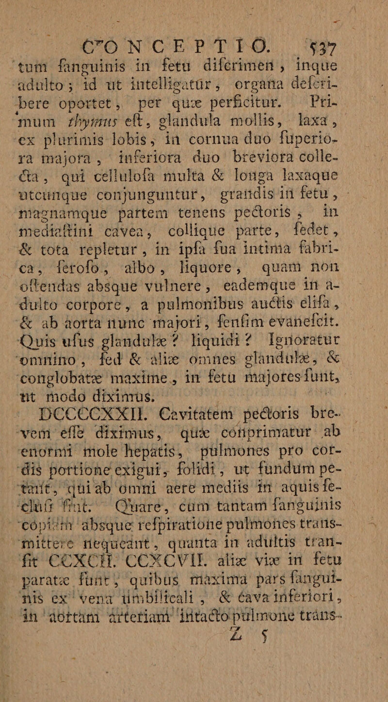 GO N'C'EP'T FO... $4 tum fanguinis in fetu diferimen ; inque adulto; id ut intellieatür, organa defcri- bere oportet, pet qu: perficitur. — Pri- mum Z2bhymmus eft, glandula mollis, laxa, ex plurimis lobis, ia cornua duo fuperio- ra majora , inferiora duo breviora colle- &amp;a, qui cellulofa multa &amp; louga laxaque utcungue conjunguntur, grandis id fetu , - niaznamque partem tenens pectoris; in mediaftint cavea, collique parte, fedet, &amp; tota repletur , in ipfa fua intima fabri- /ca, ferofo, albo, liquore, quam non oftendas absque vulnere, eademque ift ü- dulto corpore, a pulmonibus auctis elifa, &amp; ab aorta nunc majori, fenfim evanefcit. Quis ufus glandule ? liquidi? Ignoratur omnino, fed &amp; alie omnes glandube, &amp; conglobatz maxime, im fetu majoresfunt, - tt modo dixinrus. | s DCCCCXXIL Cevitatem pectoris bre- vem effe diximus, qui cótiprimatur ab enormi mole hepatis, pulmones pro cor- dis portione exigui, folidi, ut fundum pe- tmnít, quiab ommi aere mediis im aquis fe- clu fut; ^ Quare, cüm tantam fanguinis 'cópi?m absque refpiratione pulmones tratns- omittere nequeant, quanta in adultis tran- ft COXCH. CCXCVIE. aliz vie in. fetu parate funt, quibus maxima pars fangui- mis ex' vena ümbiltcali ; &amp; 6ava inferiori, $n aottam ártetiam intacto pulmone tráns- | Z5