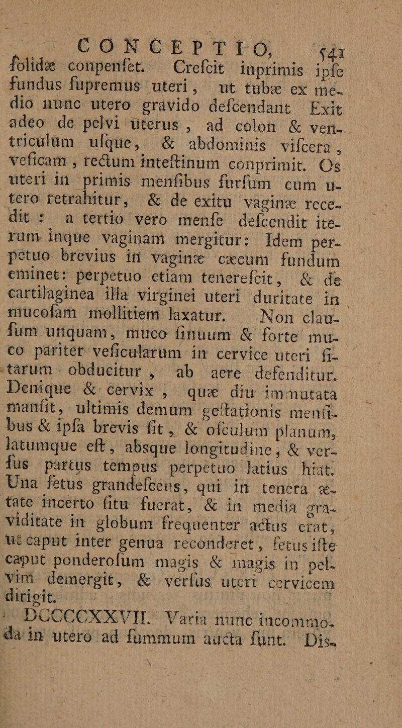 CONCEPTTO, $41 folide conpenfet. ^ Crefcit inprimis ipfe fundus fupremus uteri, ut tubz ex ine. dio nunc utero grávido defcendant Exit adeo de pelvi uterus , ad colon &amp; ven. triculum ufque,. &amp; abdominis vifceta , veficam , re&amp;um inteftinum conprimit. Oe uteri in primis menfibus furfum cum u. tero fetrahitur, &amp; de exitu vaginz rcce- dit : a tertio vero menfe defcendit ite- rum inque vaginam mergitur: Idem per- petuo brevius iti vaginz cxcum fundum eminet: perpetuo ctiam tenerefcit, &amp; de cartilaginea illa virginei uteri duritate in mucofam mollitiem laxatur. ^ Non clau- fum unquam, muco finuum &amp; forte mu. co paritet- veficularum in cervice uteri fi. tarum. obducitur ,' ab aere defenditur. Denique &amp; cervix , que diu immutata manfit, ultimis demum geítationis meníi- bus &amp; ipfa brevis fit, &amp; ofculum planum, latumque eft, absque longitudine, &amp; ver- fus partus tempus perpetuo latius hiat. Una fetus grandefcens, qui in tenera z- tate incerto fitu fuerat, &amp; in media gra- viditate in globum frequenter acus erat, Wtcapnt inter genua reconderet, fetusifte caput ponderofum magis &amp; magis in pel- vim demergit, &amp; ver(us uteri cervicem dirigit. | | DOCCCXXVIL Varia nunc incomno- da in utero ad fummum aucta fünt. Dis.
