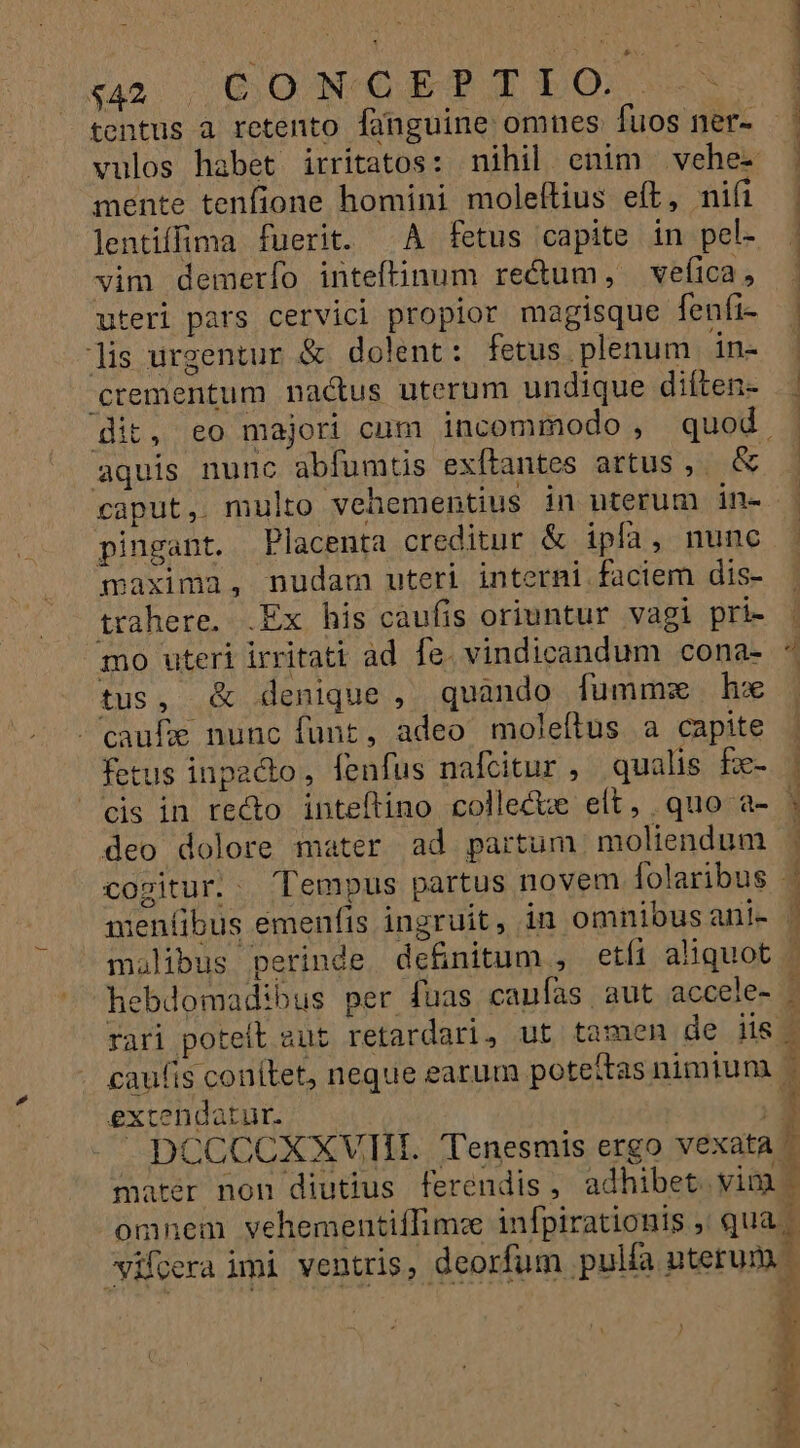 y rA CONCEPTIO Yun tentus à retento fünguine omnes. fuos fer- vulos habet irrítatos: nihil enim vehe mente tenfione homini moleftius eft, nifi lentiffima fuerit. A fetus capite in pel- vim demerío inteftinum rectum, veíica, uteri pars cervici propior magisque fenfi- lis urgentur &amp; dolent: fetus plenum in- crementum nactus uterum undique diften- it, eo majori cum incommodo , quod. dd aquis nunc abfumtis exítantes artus ,. &amp; pingant. Placenta creditur &amp; ipfa, nuno maxima, nudam uteri interni faciem dis- trahere. .Ex his caufis oriuntur vagi pri- mo uteri irritati ad fe. vindicandum cona- tus, &amp; denique , quando fummz hx caufe nunc funt, adeo moleftus a capite fetus inpacto, fenfus nafcitur , qualis fe- cis in recto inteftino collecte elt, quo a- deo dolore mater ad partum moliendum caufis. conítet, neque earum poteftas nimium. extendatur. DCCCCXXVIII. 'Tenesmis ergo vexata / mater non diutius ferendis, adhibet. vim omnem vehementiffimze infpirationis , qua. — HEP SCN