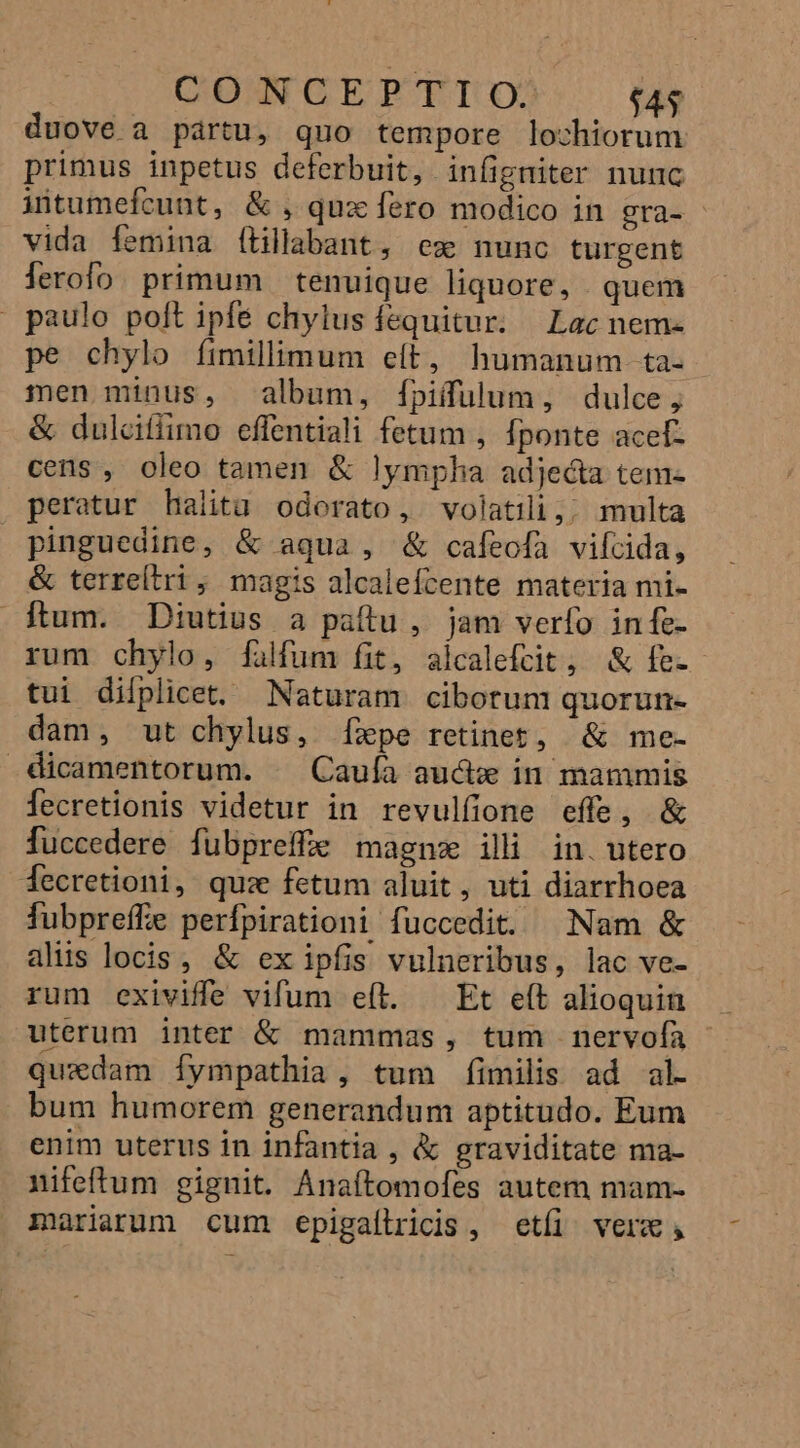CON GEPRTIUO $43 duove a pártu, quo tempore lochiorum primus inpetus deferbuit, infigniter nunc intumefecunt, &amp; , qux fero modico in gra- - vida femina (ítillabant, ese nunc turgent lerofo. primum | tenuique liquore, quem paulo polt ipfe chylus fequitur. Lac nem- pe chylo fimillimum eít, humanum. ta- men minus, album, fpiffulum, dulce, &amp; dulcifiimo effentiali fetum , fponte acet- cens, oleo tamen &amp; lympha adjecta tem- peratur haiita odorato, volatili,; multa pinguedine, &amp; aqua, &amp; cafeofa viltida, &amp; terreítri ; magis alcalefcente materia mi- Ítum. Diutius a paítu, jam verfo infe- rum chylo, falfum fit, aicalefcit, &amp; fe- tui difplicet, Naturam ciborum quorun- dam, ut chylus, (fxpe retinet, &amp; me- dicamentorum. ^ Cauía aud in mammis fecretionis videtur in revulfione effe, &amp; fuccedere fubpreffe magne ili in. utero decretioni, quz fetum aluit, uti diarrhoea fubpreffe perfpirationi fuüccedit. Nam &amp; alis locis, &amp; ex ipfis vulneribus, lac ve- rum exiviffe vifum eft. — Et eft alioquin uterum inter &amp; mammas, tum nervofa quxdam Íympathia, tum fimilis ad al. bum humorem generandum aptitudo. Eum enim uterus in infantia , &amp; graviditate ma- nifeftum gignit. Anaftomofes autem mam- mariarum cum epigaltricis, etíi vere;