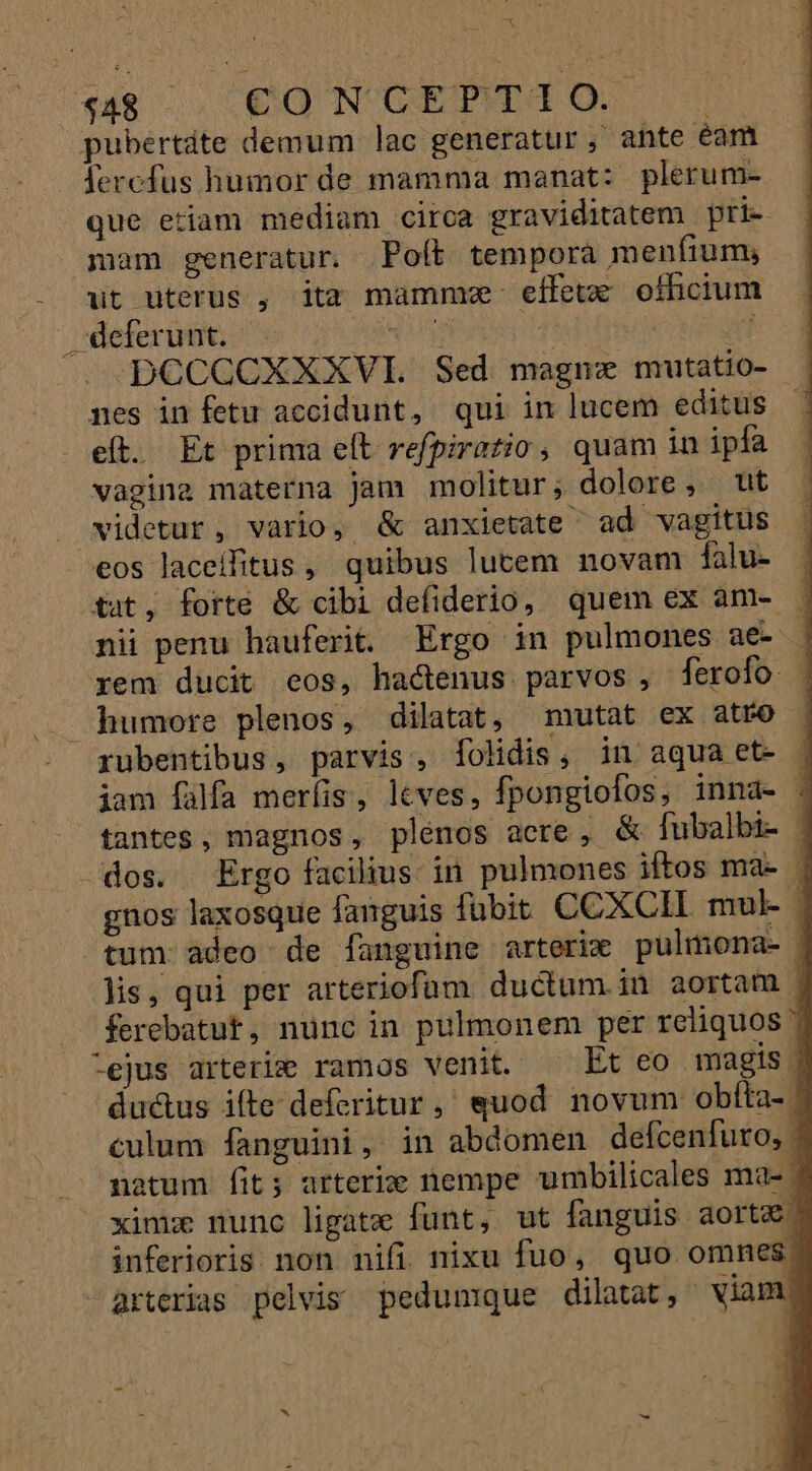 $48 €O N GIPITIO pubertáte demum lac generatur, ante éam fercfus humor de mamma manat: plerum- que etiam mediam circa graviditatem pri- mam generatur. Poft tempora menfium, dt uterus , ita mamme effetx ofhicium deferunt. — Mig ? | DCCCCXXXVI. Sed magna mutatio- | nes in fetu accidunt, qui in lucem editus eft. Et prima eft refpiratio, quam in ipfa vagina materna jam molitur; dolore, ut videtur, vario, &amp; anxietate ad vagitus eos laceífitus, quibus lutem novam falu- tat, forte &amp; cibi defiderio, quem ex am- ; nii penu hauferit. Ergo in pulmones ae- | rem ducit eos, hactenus. parvos , ferofo humore plenos, dilatat, mutat ex atro rubentibus , parvis , folidis, in aqua et- iam falfa merfis, leves, fpongiofos, inna- - tantes, magnos, plenos acre, &amp; fubalbi- . dos. Ergo facilius. in pulmones iftos ma- | gnos laxosque fanguis fubit CCXCII mul- | tum adeo de fanguine arterim pulmona- | lis, qui per arteriofüm ductum. in aortam ferebatut, nunc in pulmonem per reliquos | -ejus arterig ramos venit. Et eo magis j du&amp;us ifte deferitur, quod novum obíta- . culum fanguini, in abdomen defcenfuro, - natum fit; arteri€ nempe umbilicales ma- | xinixe nunc ligate funt, ut fanguis aorta inferioris non nifi nixu fuo, quo omnes. arterias pelvis pedunique dilatat, viam