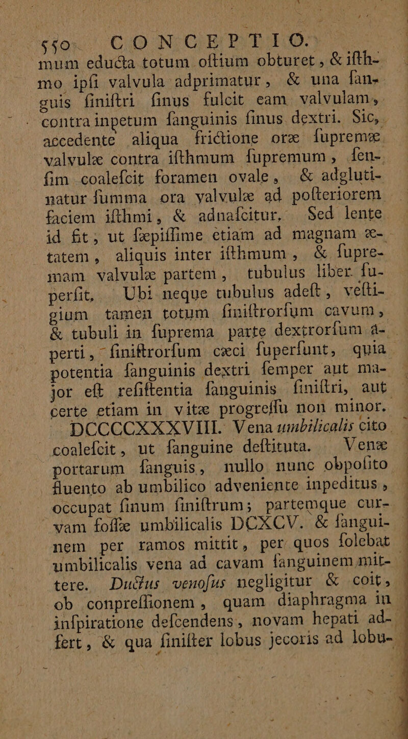 ;ocesoxos CUD NIOHBE BV EORUM . mum educta totum oftium obturet , &amp; ifth- mo ipfi valvula adprimatur, &amp; una fan- guis finiftri finus fulcit eam. valvulam,. contra inpetum fanguinis finus. dextri. Sic,. accedente aliqua frictione orz [fupreme. valvule contra ifthmum fupremum, 1en-. fim coalefcit foramen ovale, —&amp; adgluti- gatur fumma ora yalvule ad pofteriorem faciem ifthmi, &amp; adnaícitur, | Sed lente. id £t; ut fxpiffime etiam ad magnam x-. tatem , aliquis inter ifthmum , &amp; fupre- mam valvule partem , tubulus liber. fu- perfi, — Ubi neque tubulus adeft, veíti- jum tamen totum finiftrorfum cavum, &amp; tubuli in fuprema parte dextrorfum d4- | perti, finiftrorfum cxci fuüperfunt, quia. potentia fanguinis dextri femper aut ma- jor eft refiftentia fanguinis finiltri, aut certe etiam in vitz progteifu non minor. DCCCCXXXVIII. Vena unbilicalis Cito. 7 coalefcit, ut fanguine deftituta. ^ Ven portarum fanguis, nullo nunc obpolfito Suento ab umbilico adveniente inpeditus , occupat finum finiffrum; partemque cur- vam foffe umbilicalis DCXCV. &amp; fangui- nem per ramos mittit, per quos folebat - umbilicalis vena ad cavam fanguinem mit- - tere. Du&amp;us venofus negligitur &amp; COlt, ob conpreflionem , quam diaphragma iu | infpiratione defcendens, novam hepati ad- gi fert, &amp; qua finiller lobus jecoris ad lobu- | ——— —— HPRREPPEPEPNPN án