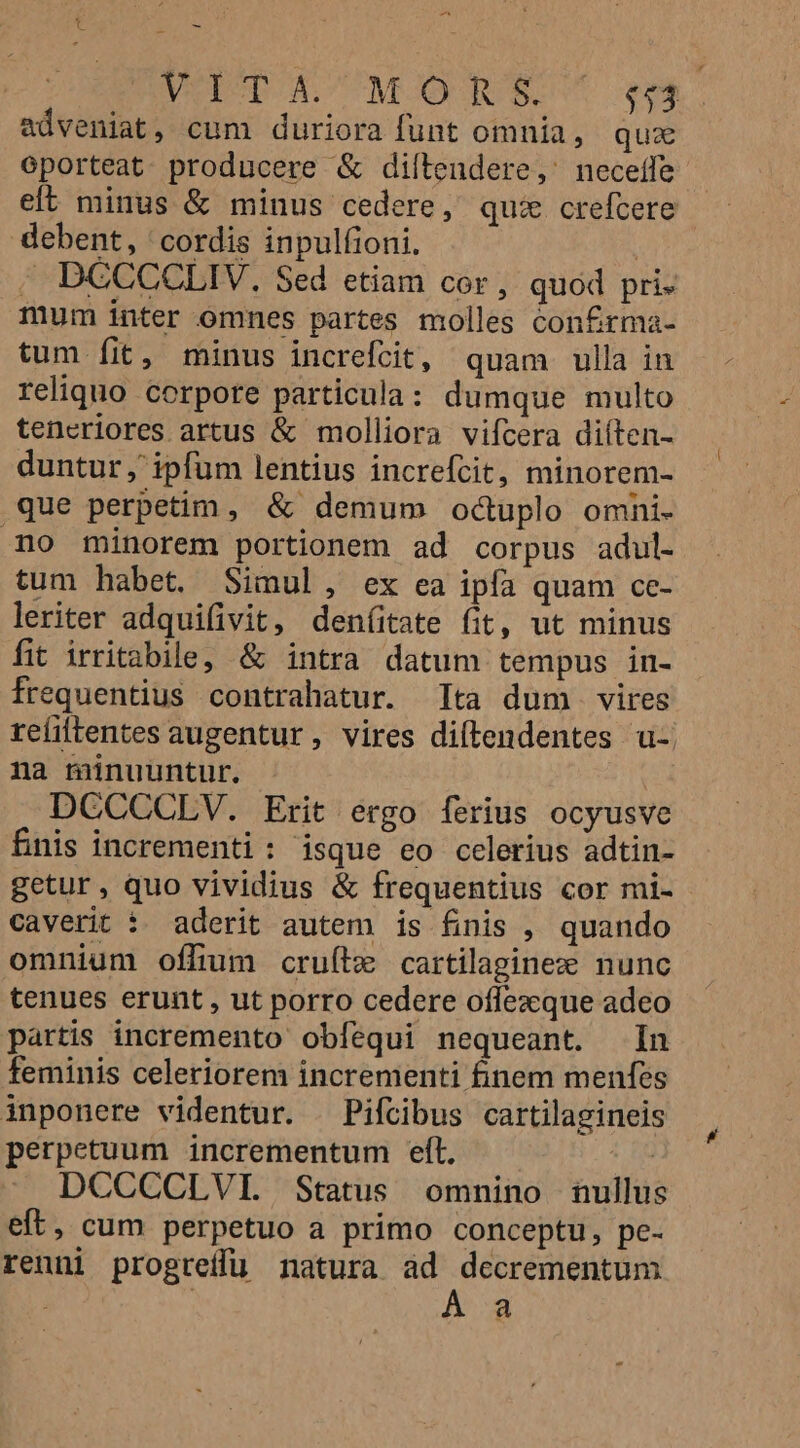 ^ t - VOITACMORS. $13 adveniat, cum duriora funt omnia, qux oporteat. producere &amp; diítendere,' neceffe eft minus &amp; minus cedere, qui crefcere debent, cordis inpulfioni. . DCCCCLIV, Sed etiam cor, quod pri. mum inter omnes partes molles con£rma- tum fit, minus increfcit, quam ulla in reliquo corpore particula: dumque multo tencriores artus &amp; molliora vifcera diíten- duntur , ipfum lentius increfcit, minorem- que perpetim, &amp; demum octuplo omni- mo minorem portionem ad corpus adul. tum habet. Simul, ex ea ipfa quam ce- leriter adquifivit, den(itate fit, ut minus fit irritabile, &amp; intra datum tempus in- frequentius contrahatur. ta dum vires reíiftentes augentur, vires diftendentes u-: na minuuntur. DCCCCLV. Erit ergo ferius ocyusve fnis incrementi : isque eo celerius adtin- getur, quo vividius &amp; frequentius cor mi- caverit :. aderit autem is finis , quando omnium offium cruíte cartilaginez nunc tenues erunt , ut porro cedere oflezque adeo partis incremento obíequi nequeant. In feminis celeriorem incrementi finem menfes inponere videntur. — Pifcibus cartilagineis perpetuum incrementum eft, | DCCCCLVI. Status omnino nullus eft, cum perpetuo a primo conceptu, pe- renni progreffuü natura ad decrementum | Á a