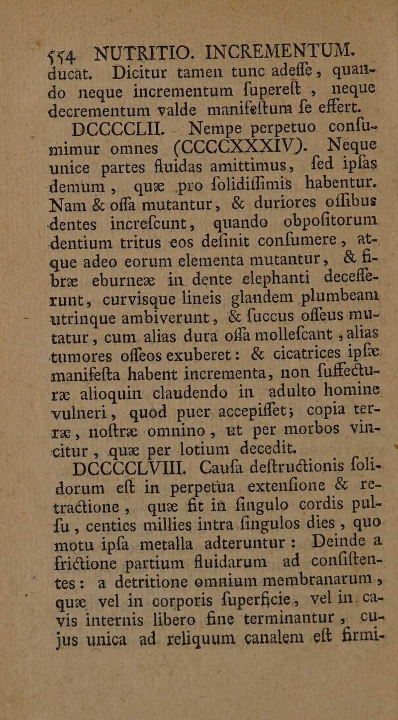 4 - $44. NUTRITIO. IN CREMENTUM. ducat. Dicitur tamen tunc adeffe quatit do neque incrementum fuperelt , neque decrementum valde manifeftum fe effert. DCCCCLIL . Nempe perpetuo confu- mimur omnes (CCCCXXXIV). Neque unice partes lluidas amittimus, ed ipfas demum , qux pro folidiffimis habentur. Nam &amp; offa mutantur, &amp; duriores oífibus dentes increfcunt, quando obpofitorum dentium tritus eos definit confumere , at- que adeo eorum elementa mutantur, &amp; £- bre eburnex in dente elephanti deceffe- runt, curvisque lineis glandem plumbeam utrinque ambiverunt, &amp; fuccus offeus mu- tatur, cum alias dura offa mollefcant , alias tumores offeos exuberet: &amp; cicatrices ipfe manifefta habent incrementa, non fuffectu- rx alioquin claudendo in adulto homine vulneri, quod puer accepiffet; copia tet- rx, noftre omnino, ut per morbos vin- citur, qux per lotium decedit.  pCCCCLVIIL Caufa deftru&amp;ionis foli- dorum eít in perpetua extenfione &amp; re- tradione , que fitin fingulo cordis pul- fu , centies millies intra fingulos dies , quo motu ipfa metalla adteruntur: Deinde a fridione partium Huidarum | ad confilten- tes: a detritione omnium membranarum , qux vel in corporis fuperficie, vel in. ca- vis internis libero fine terminantur , cu- jus unica ad reliquum canalem eft firmi-