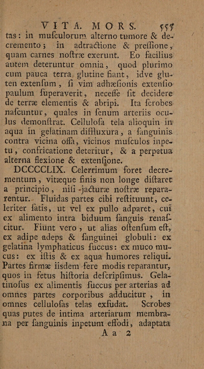 Po CoDVIETOR MORS $54 tas: in mulculorum alterno tumore &amp; de- cremento; in adtractione &amp; preffione , «quam carnes noftre exerunt. Eo facilius autem deteruntur omnia, quod plurimo - cum pauca terra, glutine fant, idve glu- ten extenfum , fi vin adhafionis extenfio paulum Íuperaverit, neceffe fit decidere de terrx elementis &amp; abripi. Tta fcrobes nafcuntur, quales in fenum arteriis ocu- lus demonítrat. Cellulofa tela alioquin im aqua in gelatinam diffluxura , a fanguinis . contra vicina offa, vicinos mufculos inpe- tu, confricatione deteritur, &amp; a perpetua alterna flexione &amp; exten(jone. DCCCCLIX. Celerrimum foret decre- mentum, viteque finis non longe diítaret a principio, mniti-Jacture noftre repara- rentur.- Fluidas partes cibi reftituunt, ce- leriter fatis, ut vel ex pullo adparet, cui ex alimento intra biduum fanguis renat- citur. Fiunt vero; ut alias oítenfum eft, ex adipe adeps &amp; fanguinei globuli: ex gelatina lymphaticus fuccus: ex muco mu- cus: ex iílis &amp; ex aqua humores reliqui. Partes firm iisdem fere modis reparantur, quos in fetus hiftoria defcripfimus. Gela- tinofus ex alimentis fuccus per arterias ad omnes partes corporibus adducitur , in omnes cellulofas telas exfudat. ^ Scrobes quas putes de intima arteriarum membra- na per fanguinis inpetuni effodi, adaptata A32