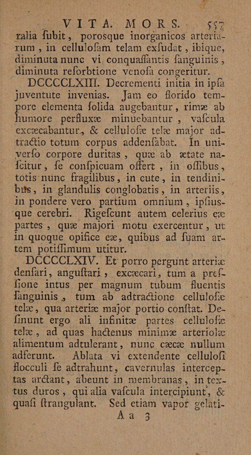 Non L » uia y d n-^i X INVODP ACOMIQUuROS. $865 ralia fubit, porosque inorganicos arteria- rum , in cellulofam telam exfudat , ibique, diminuta nunc vi, conquaflantis fanguinis , diminuta reforbtione venoíà congeritur. DCCCCLXIIL Decrementi initia in ipfa . juventute invenias. Tam eo florido tem- pore elementa folida augebantur, rims ab humore perfuxc minuebantur , vaícula excecabantur, &amp; cellulofe tele major ad- tractio totum corpus addeníabat. In uni- verío corpore duritas , quo. ab ztate na- Ícitur, fe confpicuam offert , in offibus, totis nünc fragilibus, in cute, in tendini- bits, in glandulis conglobatis, in artetiis, in pondere vero partium omnium , ipfius- que cerebri. Rigefcunt autem celerius ex partes , quz majori motu exercentur, ut in quoque opifice ez, quibus ad fuam ar- tem potiffimum utitur. DCCCCLXIV. Et porro pergunt arteric denfari, anguítrari , excecari, tum a pref- fione intus per magnum tubum fluentis languinis , tum ab adtra&amp;dione cellulofe telÀ , qua arteriz major portio conftat. De- fnunt ergo ali infinite partes cellulofz tel , ad quas hadenus minimz arteriolz alimentum adtulerant, nunc cxcx nullum adferunt. ^ Ablata vi extendente cellulofi fHlocculi fe adtrahunt, cavernulas intercep- tas arCtant, abeunt in membranas, in tex- atus duros, quialia vafcula intercipiunt, &amp; quafi (trangulant.. Sed etiam vapor gelati- a 3