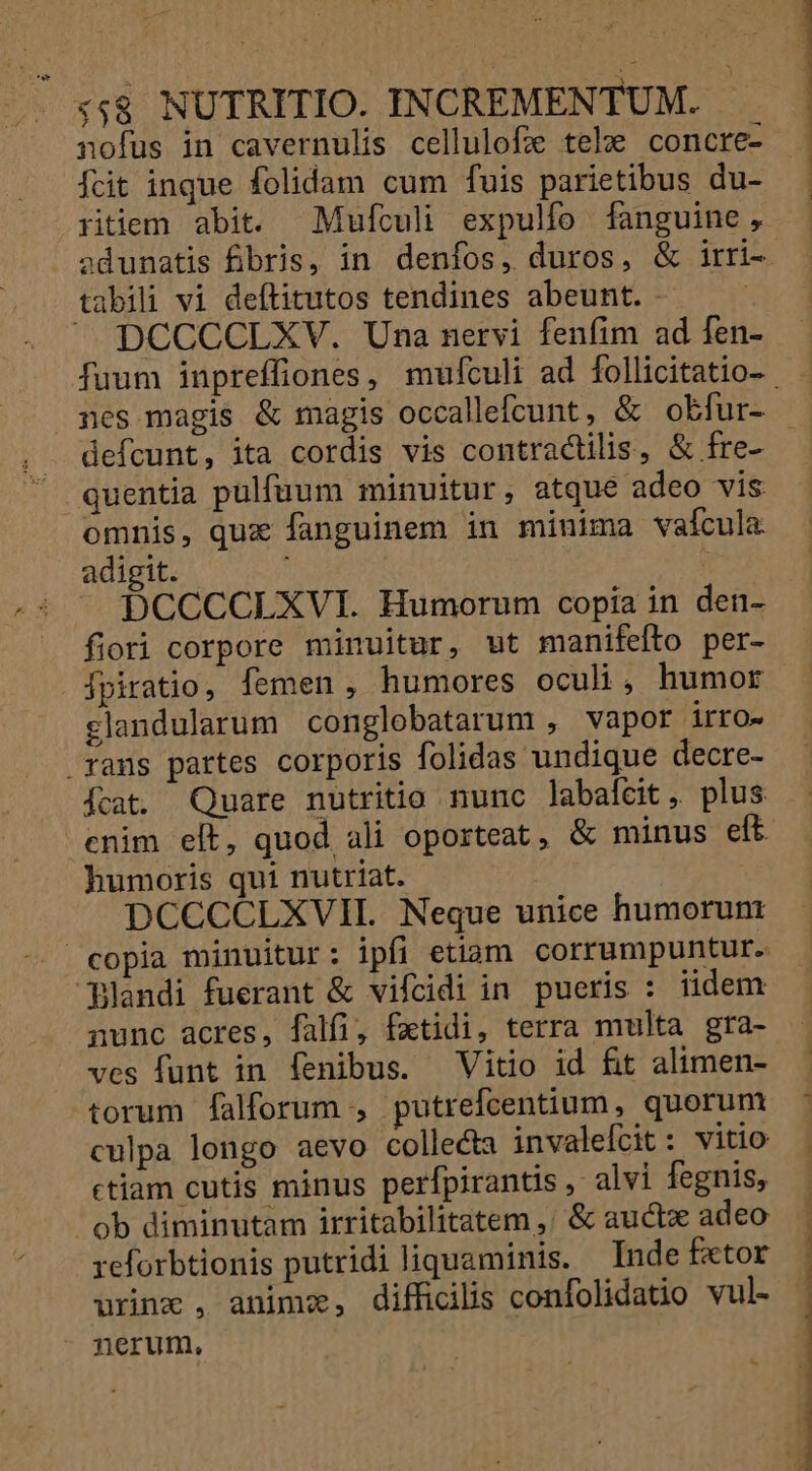 nofus in cavernulis cellulofz tele concre- Ícit inque folidam cum fuis parietibus du- ritiem abit. Mufculi expulfo fanguine, DCCCCLXV. Una nervi fenfim ad fen- defcunt, ita cordis vis contractilis, &amp; fre- omnis, qux fanguinem in minima vafcula adigit. ; | : | - DCCCCLXVI. Humorum copia in den- fiori corpore minuitur, ut manifefto per- fpiratio, femen, humores oculi, humor clandularum conglobatarum , vapor irro- rans partes corporis folidas undique decre- Ícat. Quare nutritio nunc labafcit, plus enim elt, quod ali oporteat, &amp; minus elt humoris qui nutriat. DCCCCLXVIL. Neque unice humorunt copia minuitur: ipfi etiam corrumpuntur. Blandi fuerant &amp; vifcidi in pueris : iidem nunc acres, falfi, fatidi, terra multa gra- ves funt in fenibus. Vitio id fit alimen- torum falforum , putrefcentium, quorum culpa longo aevo collecta invalelcit : vitio ctiam cutis minus perfpirantis , alvi fegnis, ob diminutam irritabilitatem ,' &amp; auctx adeo reforbtionis putridi liquaminis. Inde f«tor wrinz , animz, difficilis confolidatio vul- nerum,
