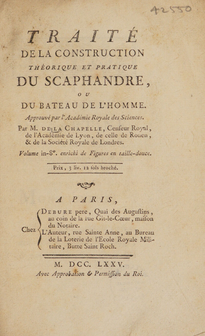 FRE LA CONS TRUCTION THÉORIQUE ET PRATIQUE DU SCAPHANDRE, O0 TU DU-BATEAU DE L'HOMME. Approuvé pari l'Académie Royale des Sciences. Par M. DEjLA CHareLLe, Cenfeur Royal, de l'Académie de 1 Lyon, de Fe de Rouen, &amp; de la Société Royale de Londres. Volume in-8°. enrichi de Figures en taille-douce. Prix, 3 liv. 12 tols broché. D) H PM RAS, (DEBURE pere , Quai 2. Auouftins , | du Notaire. . Chez L’Auteur, rue Sainte Anne , au Bureau de ia Ts de l'Ecole Ros yale Mili- taire, Butte Saint Roch.