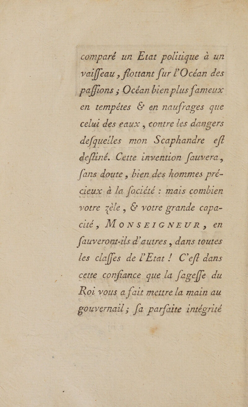 comparé un Etat politique à un vaiffeau , flottant fur l'Océan des .paffions ; Océan bien plus fameux en rempêtes &amp; en naufrages que celui des eaux , contre les dangers defqueiles mon Scaphandre ef? defhiné, Cette invention fauvera, fans doute , bien des hommes pré- cieux à la fociété : mais combien votre zèle, &amp; votre grande capa- cité, MOoNSEIGNEUR, en fauveront-its d’autres , dans toutes les claffes de l'Etat ! C’eft dans cette confance que la fagefle du Roi vous a fait mettre la main au gouvernaul ; [a parfaite intéorité 5