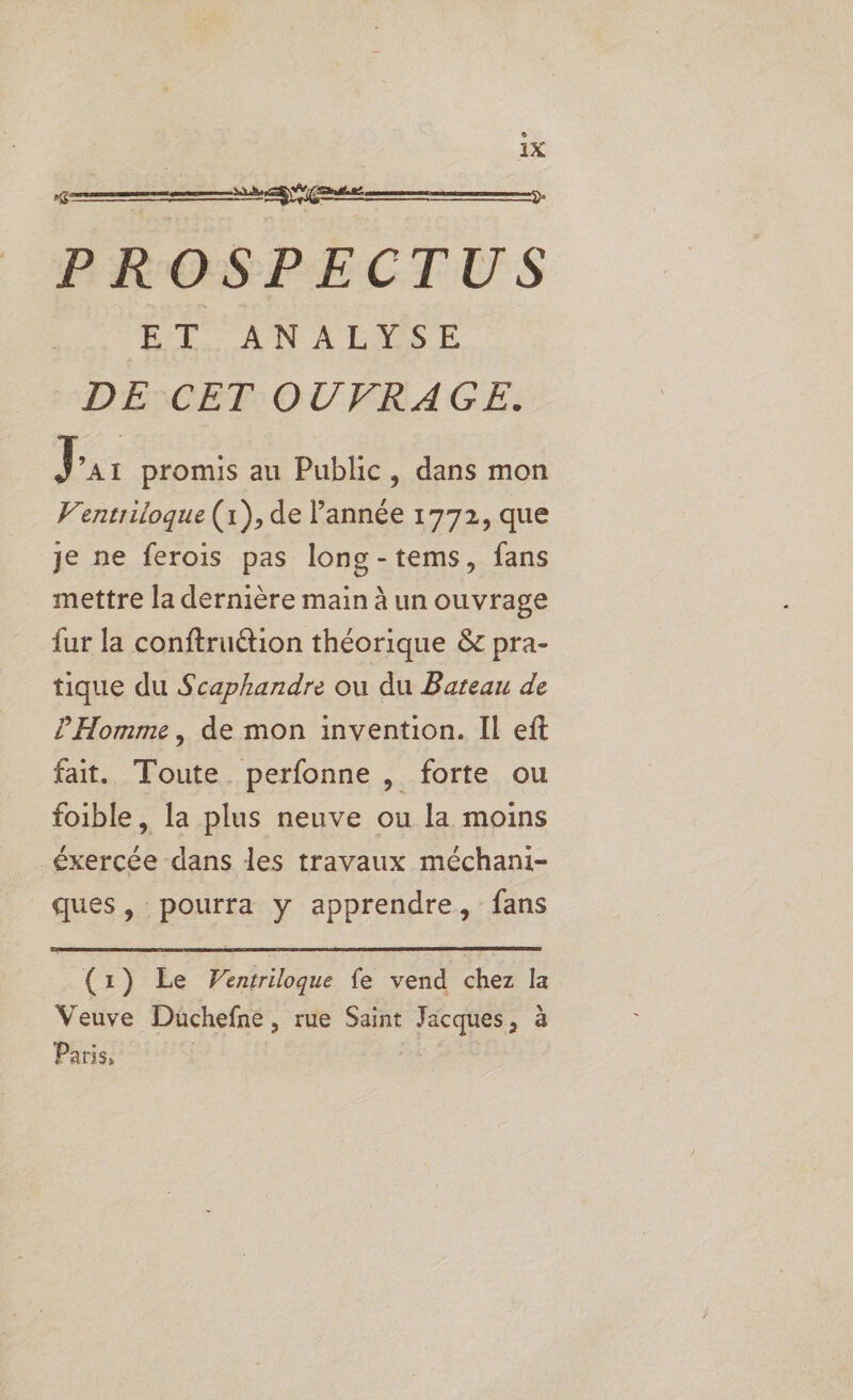 lo PROSPECTUS ME: ANAENSE DE°CET OUVRAGE. 6 J ’AI promis au Public, dans mon V'entriloque (1), de l’année 1772, que je ne ferois pas long-tems, fans mettre la dernière main à un ouvrage fur la conftruétion théorique &amp; pra- tique du Scaphandre ou du Bateau de l'Homme , de mon invention. Il eft fait. Toute perfonne , forte ou foible, la plus neuve ou la moins éxercée dans les travaux méchani- ques, pourra y apprendre, fans (x ) Le Ventriloque fe vend Le la Veuve Duchefne , rue Saint PS à Paris,