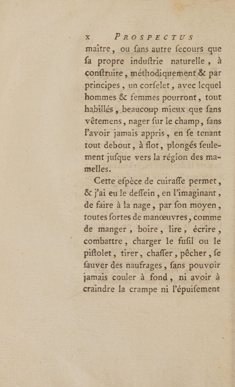 maitre, ou fans autre fecours que fa propre induftrie naturelle, à conftruire , méthodiquement &amp; par principes , un corfelet, avec lequel hommes &amp; femmes pourront, tout habillés , beauconp mieux que fans vêtemens, nager fur le champ, fans lavoir jamais appris, en fe tenant tout debout, à flot, plongés feule- ment jufque vers la région des ma- melles. Cette efpèce de cuirafle permet, &amp; j'ai eu le deffein , en l’imaginant , de faire à la nage, par fon moyen, toutes fortes de manœuvres, comme de manger , boire, lire, écrire : combattre, charger le fufil ou le piftolet, tirer, chafler , pêcher , fe fauver des naufrages , fans pouvoir jamais couler à fond, ni avoir à craindre la crampe ni l’épuifement