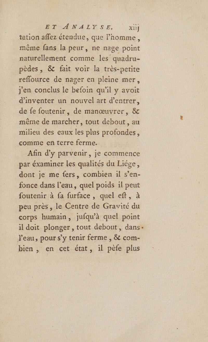 tation affez étendue, que l’homme, même fans la peur, ne nage point naturellement comme les quadru- pêdes, & fait voir la très-petite reflource de nager en pleine mer, jen conclus le befoin qu’il y avoit d'inventer un nouvel art d’entrer, de fe foutenir, de manœuvrer, & même de marcher, tout debout, au milieu des eaux les plus profondes, comme en terre ferme. Afin d'y parvenir, je commence par éxaminer les qualités du Liége, dont je me fers, combien 1l s’en- fonce dans l’eau, quel poids il peut foutenir à fa furface , quel eft, à peu près, le Centre de Gravité du corps humain, jufqu’à quel point il doit plonger, tout debout, dans- Peau, pour s’y tenir ferme , & com- bien , en cet état, il pèfe plus