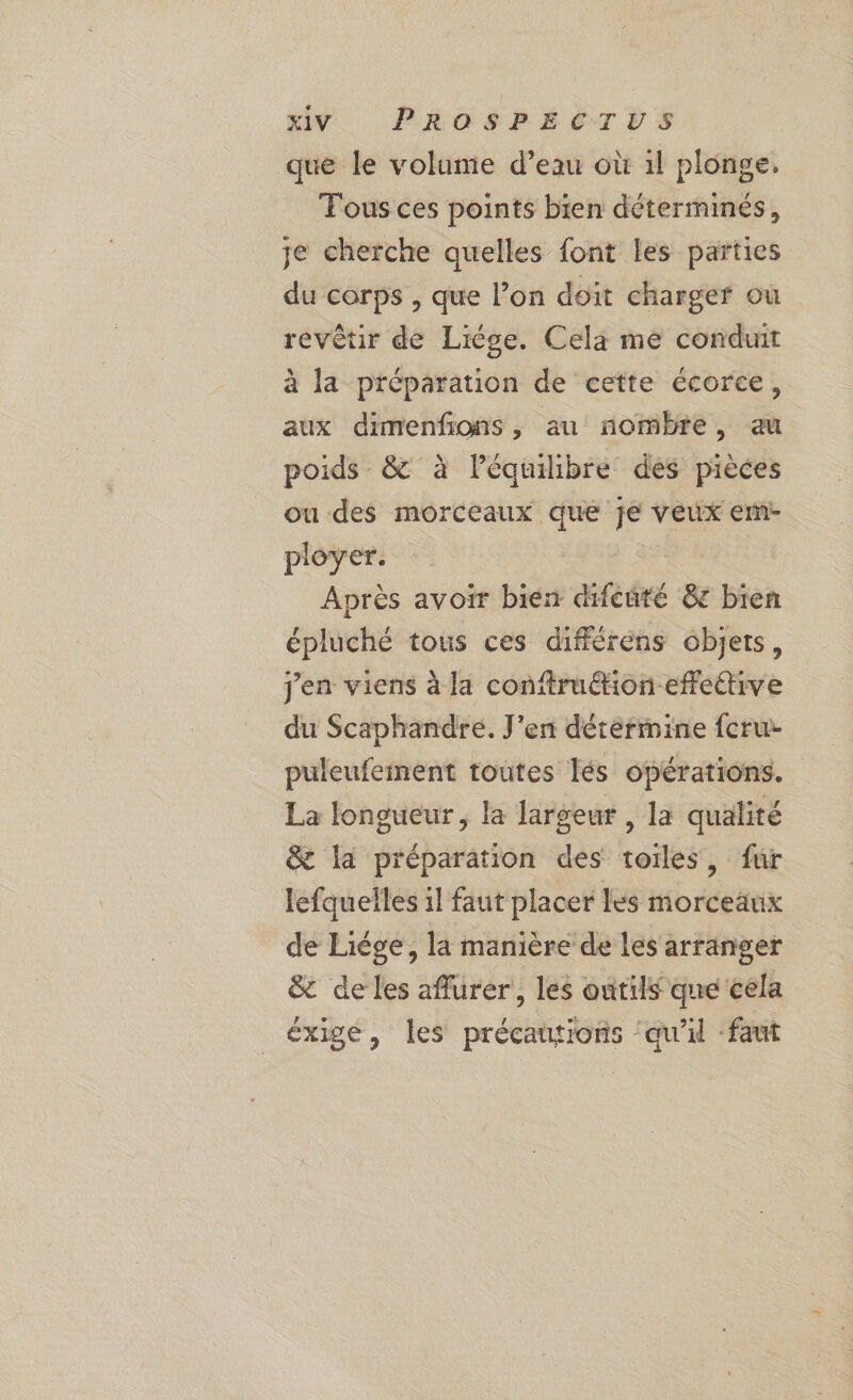 que le volume d’eau où 1l plonge, Fous ces points bien déterminés, je cherche quelles font les parties du corps , que l’on doit charger où revêtir de Liège. Cela me conduit à la préparation de cette écorce, aux dimenfons, au nombre, au poids &amp; à léquilibre dés pièces ou des morceaux que je veux emr- ployer. | Après avoir bien difeuté 8 bien épluché tous ces différens objets, jen viens à la conftru@ion-efettive du Scaphandre. J'en détermine feru- puleufement toutes lés opérations. La longueur, la largeur , la qualité &amp; la préparation des toiles, fur lefquelles 1l faut placer les morceaux de Liége, la manière de les arranger &amp; de les aflurer, les outils que cela exige, les précautions ‘qu'il ‘faut