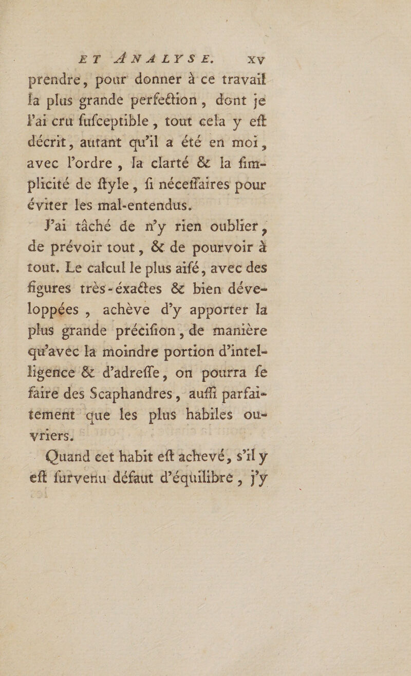 prendre, pour donner à ce travail fa plus grande perfettion, dont je Pai cru fufceptible , tout cela y eft décrit, autant qu’il a été en moi, avec l’ordre , fa clarté &amp; Ia fim- plicité de ftyle, fi néceffaires pour éviter les mal-entendus. Pai tâché de ny rien oublier, de prévoir tout , &amp; de pourvoir à tout. Le calcul le plus aifé, avec des figures très-éxaétes &amp; bien déve- loppées , achève d’y apporter la plus grande précifion , de manière qu'avéc là moindre portion d’intel- ligence &amp; d’adrefle, on pourra fe faire des Scaphandres, auf parfai- tement que les plus De ous vriers. Quand cet habit eft achevé, s’il y eft vrefiu défaut d’é — da à &amp;