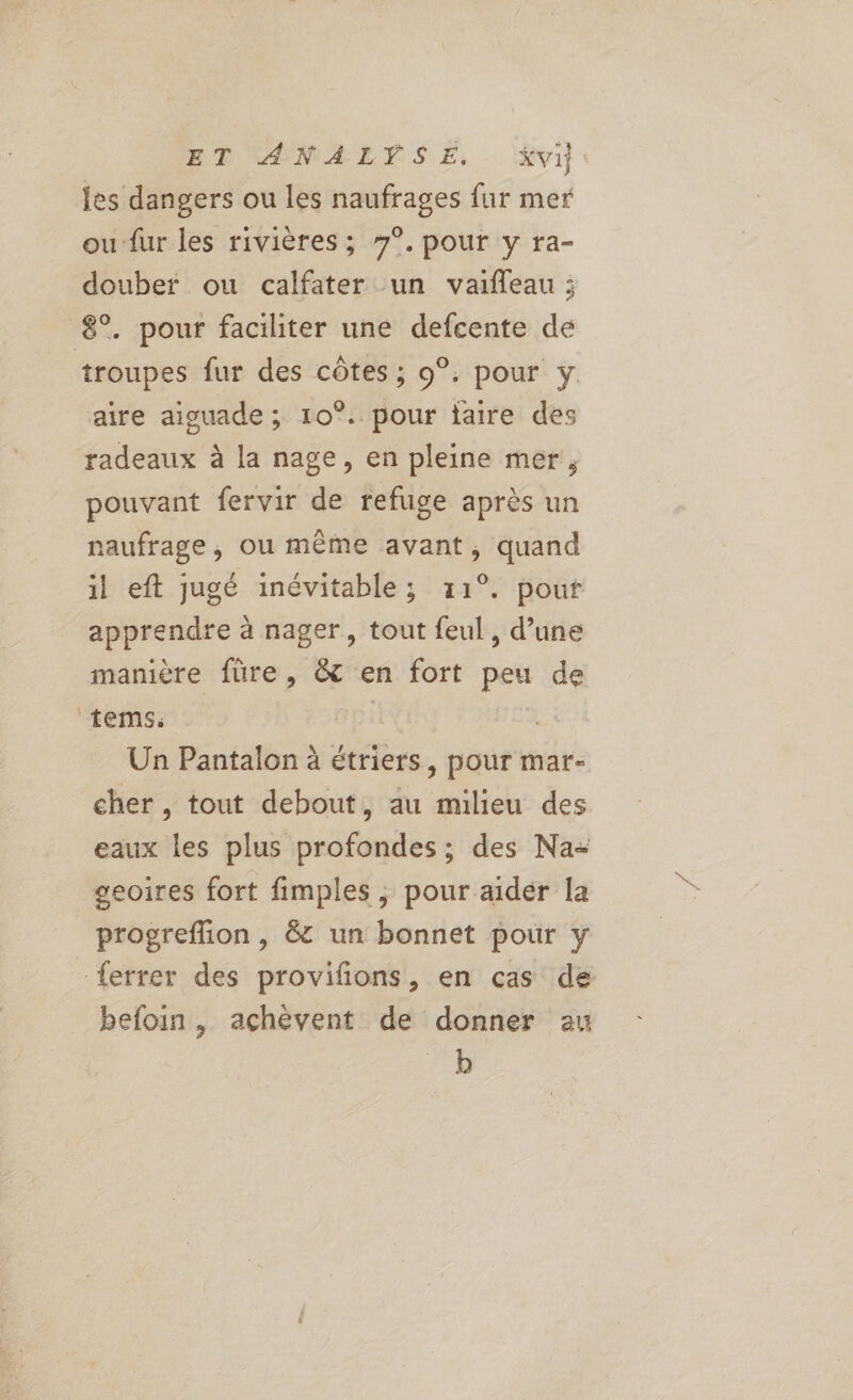 ET ANALYSE. . %Xvi les dangers ou les naufrages fur mer ou fur les rivières ; 7°. pour y ra- douber ou calfater un vaifleau ; 8°. pour faciliter une defcente de troupes fur des côtes ; 9°. pour y aire aiguade ; 10°. pour laire des radeaux à la nage, en pleine mer, pouvant fervir de refuge après un naufrage, ou même avant, quand il eft jugé inévitable; 11°. pour apprendre à nager, tout feul , d’une manière füre, &amp; en fort peu de tems. L Un Pantalon à étriers, pour mar- cher, tout debout, au milieu des eaux les plus profondes ; des Na- geoires fort fimples ; pour aider la progreffion , &amp; un bonnet pour y {errer des provifions, en cas de befoin , achèvent de donner au b