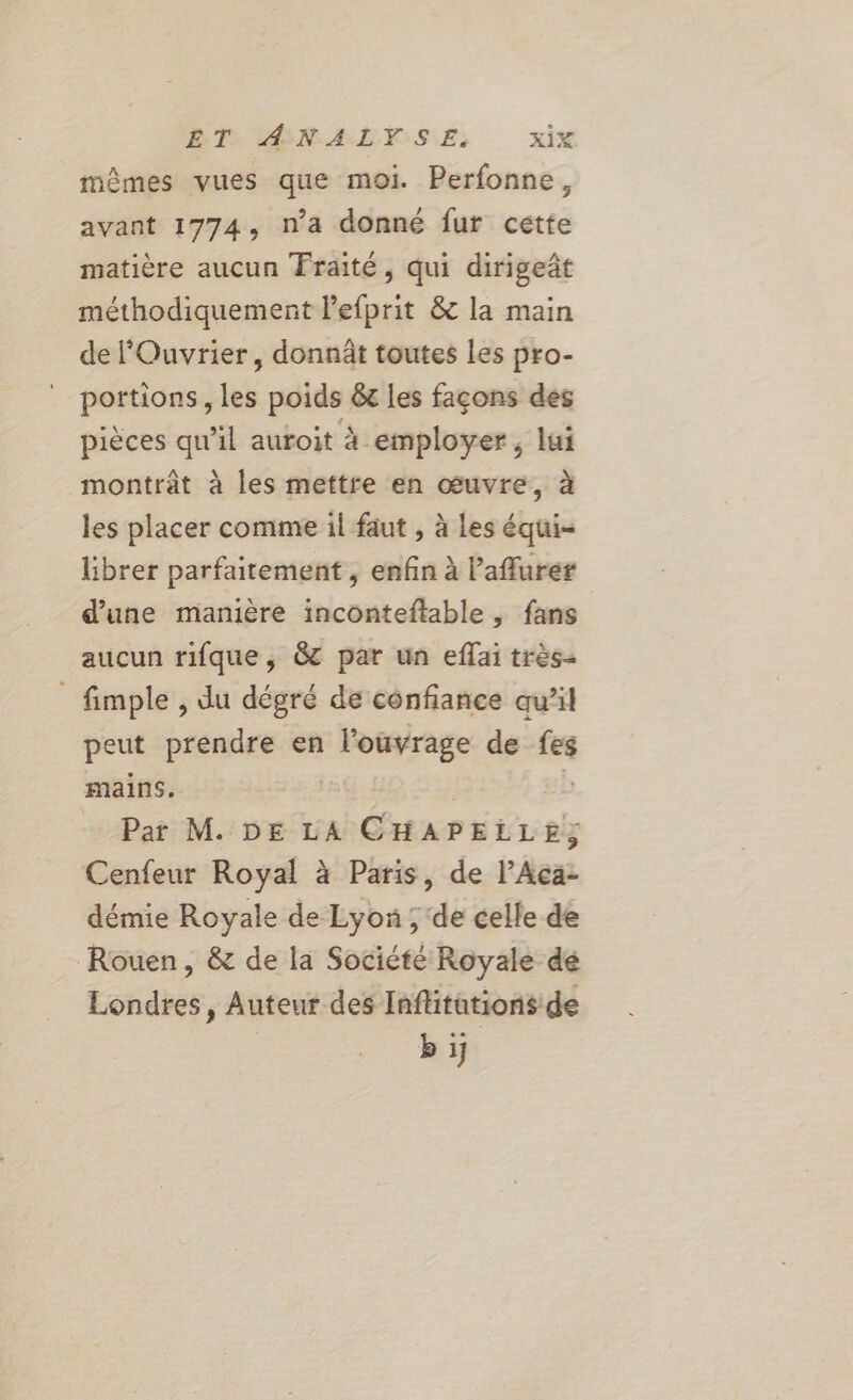 ET, ANALYSE, xix mêmes vues que moi. Perfonne, avant 1774, n’a donné fur cette matière aucun Fraité, qui dirigeñt méthodiquement lefprit &amp; la main de l'Ouvrier, donnät toutes les pro- portions, les poids &amp; les façons des pièces qu’il auroit à employer, lui montrât à les mettre en œuvre, à les placer comme il faut , à Les équi- librer parfaitement, enfin à ’aflurer d’une manière inconteftable, fans aucun rifque, &amp; par un eflai très- _ fimple, du dégré de confiance aw’il peut prendre en l'ouvrage de fes mains. | | Par M. DE LA CHAPELLE; Cenfeur Royal à Paris, de l’Aca- démie Royale de Lyon ; de celle de Rouen, &amp; de la Société Royale de Londres, Auteur des Inflitations de bij