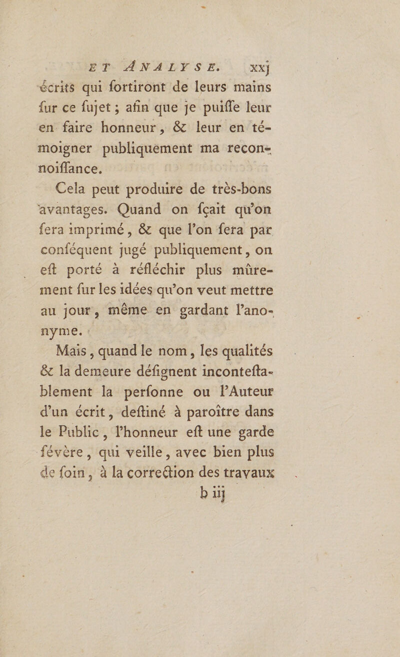 ET ANALYSE. xx) écrits qui fortiront de leurs mains fur ce fujet ; afin que je puifle leur en faire honneur, &amp; leur en té- moigner publiquement ma recon- noïflance, Cela peut produire de très-bons avantages. Quand on fçait quon fera imprimé, &amp; que l’on fera par conféquent jugé publiquement , on eft porté à réfléchir plus mûre- ment fur les idées qu'on veut mettre au jour, même en gardant l’ano- nyme. : Mais , quand le nom, les qualités &amp; la demeure défignent incontefta- blement la perfonne ou lAuteur d'un écrit, deftiné à paroïtre dans le Public, l'honneur eft une garde févère, qui veille, avec bien plus de foin, à la correétion des trayaux bi