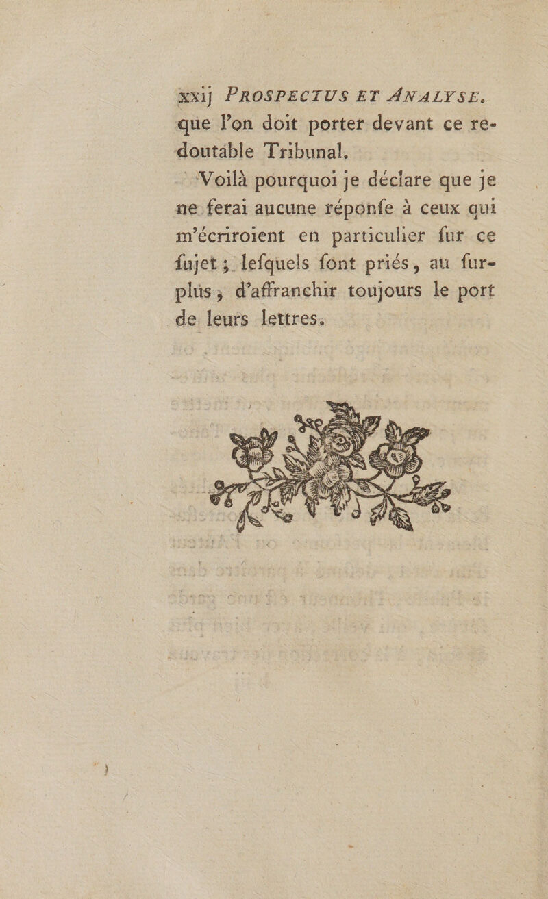 xX1] PROSPECTUS ET ANALYSE. que lon doit porter devant ce re- doutable Tribunal, Voilà pourquoi je déclare que je ne. ferai aucune réponfe à ceux qui m'écriroient en particulier fur ce fujet ; lefquels font priés, au fur- plus; d’affranchit toujours le port de leurs lettres.