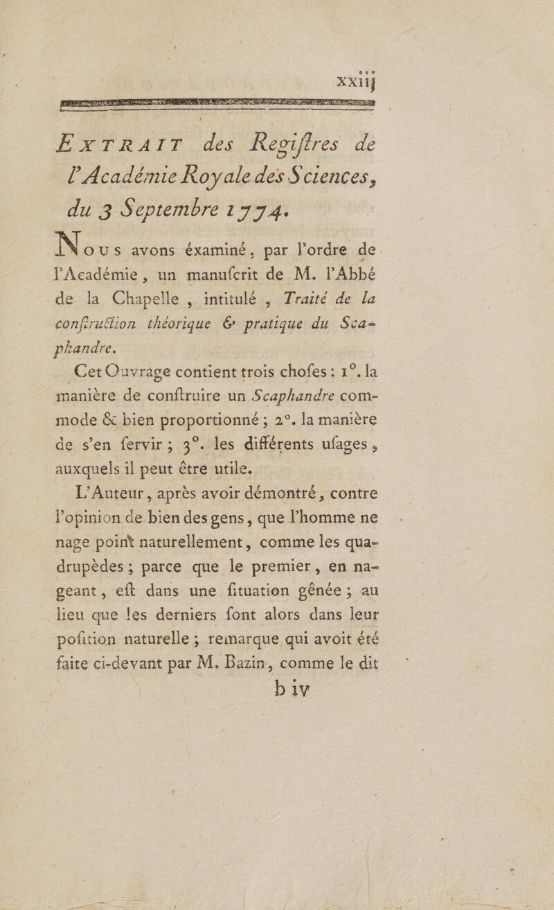 l’Académie Royale des Sciences, du 3 Septembre 1774. N OUS avons éxaminé, par J'ordre de. l'Académie , un manufcrit de M. l'Abbé de la Chapelle , intitulé , Traité de la conferuftion théorique & pratique du Sca- phandre. _Cet Ouvrage contient trois chofes : 1°. la manière de conftruire un Scaphandre com- mode & bien proportionné ; 2°. la manière de s’en fervir ; 3°. les différents ufages, auxquels il peut être utile. L’Auteur , après avoir démontré, contre l’opinion de bien des gens, que l’homme ne nage point naturellement, comme les qua- drupèdes ; parce que le premier, en na- geant, eft dans une fituation gênée ; au lieu que les derniers font alors dans leur poñtion naturelle ; remarque qui avoit été faite dan par M. Bazin, comme le dit