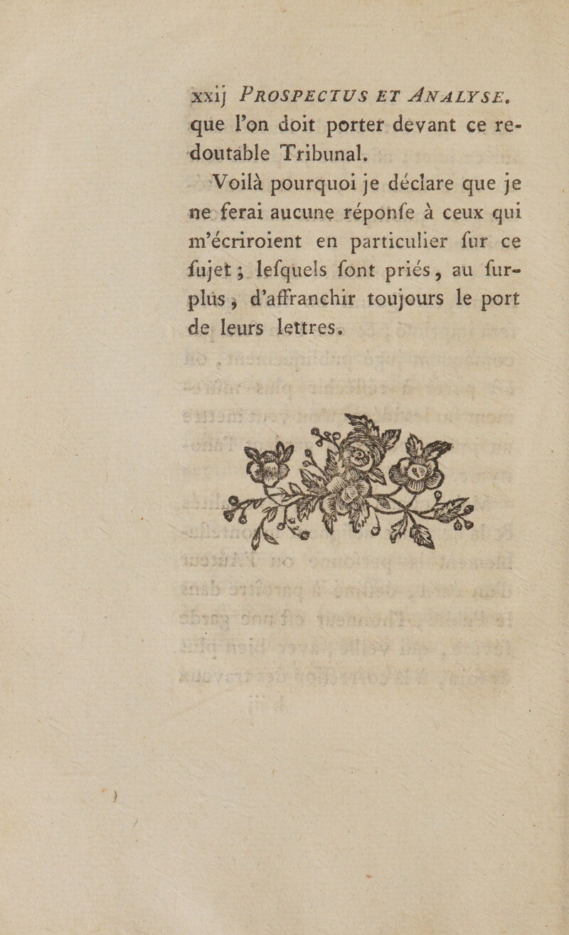 XXI] PROSPECTUS ET ANALYSE. que lon doit porter devant ce re- doutäble Tribunal, | Voilà pourquoi je déclare que je ne: ferai aucune réponfe à ceux qui m’écriroient en particulier fur ce fujet ; lefquels font priés, au fur- plus; d’affranchir toujours le port de leurs lettres. |