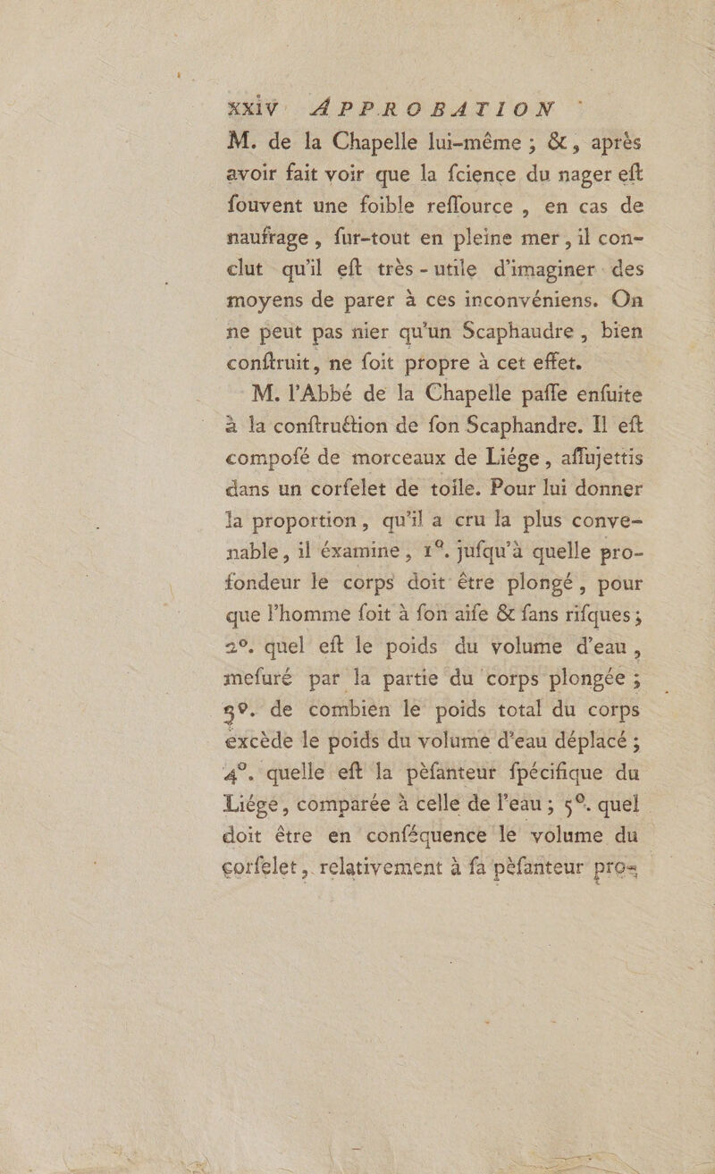 M. de la Chapelle lui-même ; &amp;, après avoir fait voir que la fcience du nager eft fouvent une foible reflource , en cas de naufrage , fur-tout en pleine mer , il con- clut qu'il eft très-utile d'imaginer des moyens de parer à ces inconvéniens. On ne peut pas nier qu'un Scaphaudre , bien conftruit, ne foit propre à cet effet. M. l'Abbé de la Chapelle pafle enfuite à la conftruétion de fon Scaphandre. Il eft compofé de morceaux de Liége, affujettis dans un corfelet de toile. Pour lui donner la proportion, qu'il a cru la plus conve- nable , il éxamine , 1°, jufqu’à quelle pro- fondeur le corps doit être plongé, pour que l’homme foit à fon aïfe &amp; fans rifques ; 2°, quel eft le poids du volume d'eau : mefuré par la partie du corps plongée ; 39. de combien le poids total du corps excède le poids du volume d'eau déplacé ; 4°. quelle eft la pèfanteur fpécifique du Liège, comparée à celle de l'eau; 5°. quel doit être en conféquence le volume du corfelet, relativement à fa pèfanteur pro |