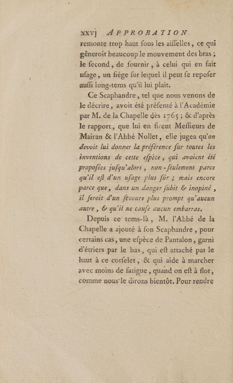 remonte trop haut fous les aiffelles, ce qui géneroit beaucoup le mouvement des bras; le fecond, de fournir , à celui qui en fait uface , un fiége fur lequel il peut fe repofer aufl: long-tems qu’il lui plait. Ce Scaphandre, tel que nous venons de le décrire, avoit été préfenté à l’Académie par M. de la Chapelle dès 1765 ; &amp; d’après le rapport, que lui en firent Meffeurs de Mairan &amp; l'Abbé Nollet, elle jugea qu’or devoit lui donner la préférence fur toutes les énventions de cette efpèce, qui avoient èté propofées jufqu’alors, non-feulement parce qu'il eft d'un afage plus für ; mais encore parce que, dans un danger fubit &amp; inopiné , il feroit d'un fecours plus prompt qu'aucun autre , &amp; qu'il ne caufe aucun embarras. Depuis ce tems-là, M. l'Abbé de la Chapelle a ajouté à fon Scaphandre , pour certains cas, une efpèce de Pantalon, garni d'étriers par le bas, qui eft attaché par le haut à ce corfelet, &amp; qui aide à marcher avec moins de fatigue , quand on eft à flot, comme nous le dirons bientôt, Pour rendre