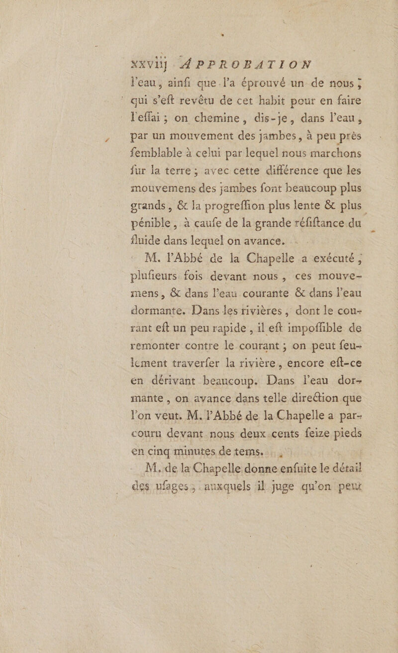 l'eau, ainfñi que l’a éprouvé un de nous; ‘ qui s’eft revêtu de cet habit pour en faire l'effai ; on chemine, dis-je, dans l’eau, par un mouvement des jambes, à peu près femblable à celui par lequel nous marchons fur la terre; avec cette différence que les mouvemens des jambes font beaucoup plus grands, &amp; la progreffion plus lente &amp; plus pénible, à çcaufe de la grande réfiftance.du fluide dans lequel on avance. M. V'Abbé de la Chapelle a exécuté, plufieurs fois devant nous, ces mouve- mens, &amp; dans l’eau courante &amp; dans l’eau dormante. Dans les rivières, dont le cou- rant eft un peu rapide , il eft impofhble de remonter contre le courant ; on peut feu- lement traverfer la rivière, encore eft-ce en dérivant beancoup. Dans l’eau dor- mante , on avance dans telle direétion que lon veut. M. PAbbé de la Chapelle a par- couru devant nous deux.cents feize pieds en cinq minutes de tems. M. de la Chapelle donne enfuite le détail des ufages, anxquels il juge qu'on peut