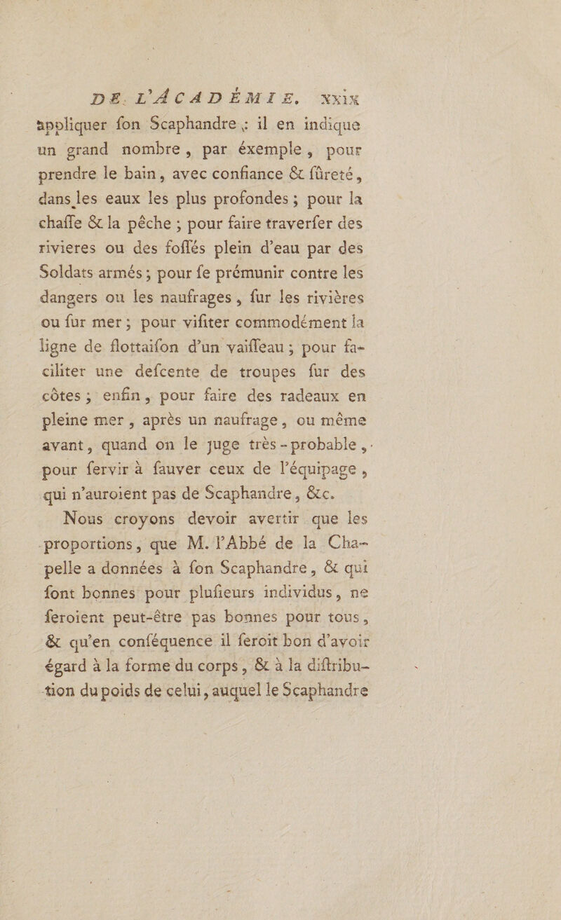 apoliquer fon Scaphandre ; il en indique un grand nombre, par éxemple, pour prendre le bain, avec confiance &amp; füreté, dans les eaux les plus profondes ; pour la chaffe &amp; la pêche ; pour faire traverfer des rivieres ou des foflés plein d’eau par des Soldats armés ; pour fe prémunir contre les dangers ou les naufrages , fur les rivières ou fur mer; pour viliter commodément ja ligne de flottaifon d’un vaifleau ; pour fa- ciliter une defcente de troupes fur des côtes ; enfin, pour faire des radeaux en pleine mer , après un naufrage, ou même avant, quand on le juge très -probable , pour fervir à fauver ceux de l'équipage, qui n’auroient pas de Scaphandre, &amp;cc. Nous croyons devoir avertir que les -proportions, que M. l'Abbé de la Cha- pelle a données à fon Scaphandre, &amp; qui font bonnes pour plufeurs individus, ne feroient peut-être pas bonnes pour tous, &amp; qu'en conféquence il feroit bon d’avoir égard à la forme du corps, &amp; à la diftribu- tion dupoids de celui, auquel le Scaphandre