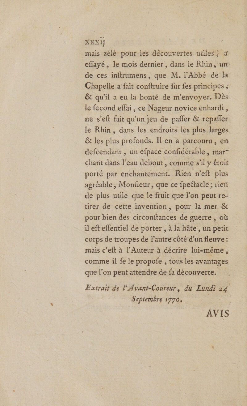 mais zélé pour les découvertes utiles; æ effayé, le mois dernier , dans ie Rhin, un: de ces inftrumens, que M. l'Abbé de la Chapelle a fait conftruire fur fes principes , &amp; qu'il a eu la bonté de m'envoyer. Dès le fecond effai, ce Nageur novice enhardi, ne s’eft fait qu'un jeu de pafler &amp; repañler le Rhin, dans les endroits les plus larges &amp; les plus profonds. Îl en a parcouru, en defcendant , un efpace confidérable , mar” charit dans l’eau debout, comme s’il y étoit porté par enchantement. Rien n’eft plus agréable, Monfeur, que ce fpeétacle ; rier de plus utile que le fruit que l’on peut re- tirer de cette invention, pour la mer &amp; pour bien des circonftances de guerre, où il eft effentiel de porter , à la hâte, un petit corps de troupes de l’autre côté d’un fleuve: mais c’eft à l’Auteur à décrire lui-même, comme il fe le propofe , tous les avantages que l’on peut attendre de fa découverte. Extrait de l’Avant-Coureur, du Lundi 24 Septembre 1770, ae AVIS