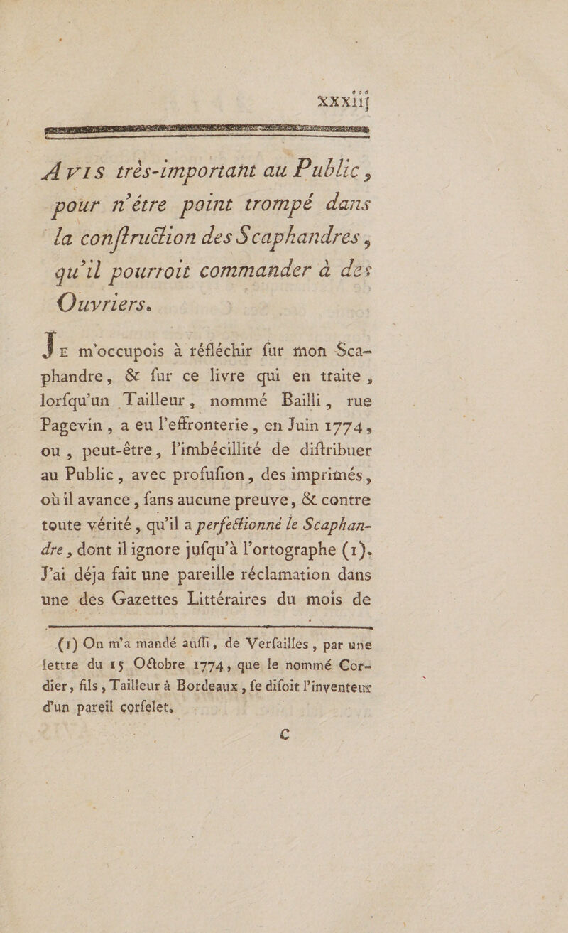 AVIS très-important au Public , pour n'être point trompé dans la con {truétion des Scaphandres , qu’il pourroit commander à des Ouvriers. | | J E M'OCCuUpois à réfléchir fur mon Sca- phandre, & fur ce livre qui en traite, lorfqu'un Tailleur, nommé Baïili, rue Pagevin, a eu l’effronterie , en Juin 1774, ou , peut-être, limbécillité de diftribuer au Public, avec profufion, des imprimés, où il avance , fans aucune preuve, & contre toute vérité, qu’il a perfeétionné le Scapkan- dre , dont ilignore jufqu'’à l’ortographe (1). J'ai déja fait une pareille réclamation dans une des Gazettes Littéraires du mois de (1) On m'a mandé auffi, de Verfailles, par une lettre du 15 Oëtobre 1774, que le nommé Cor- dier, fils, Tailleur à Bordeaux, fe difoit l'inventeur d'un pareil corfelet, | €