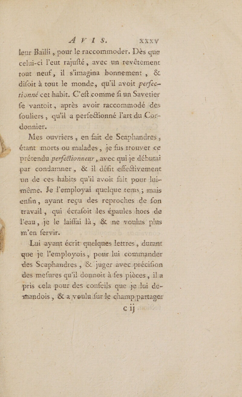 AÆVAS, XXXY leur Bailli, pour le raccommoder. Dès que celui-ci l’eut rajufté, avec un revêtement tout neuf, il s’imagina bonnement , &amp; difoit à tout le monde, qu'il avoit perfec- tionné cet habit. C’eft comme fi un Savetier fe vantoit, après avoir raccommodé des fouliers, qu'il a perfeétionné l'art du Cor- donnier. “0 Mes ouvriers ,; en fut de Seaphanüres , étant morts ou malades, je fus trouver ce prétendu perfeffionneur avec quige débutai par condamner, &amp; il défit efe@tivement un de ces habits qu'il avoit fait pour lui- inême. Je l’'employai quelque tems ; mais enfin, ayant reçu des reproches de fon travail, qui écrafoit les épaules hors de l'eau, je le laïffai à, &amp; ne voulus plus m'en fervir. Lui ayant écrit quelques lettres, durant que je l’employois, pour lui commander des Scaphandres , &amp; juger aveciprécifion des mefures qu'il donnoit à fes pièces ,ila pris cela pour des confeils que je lui de- andois, &amp; a voulu furle.champ partager ci}: