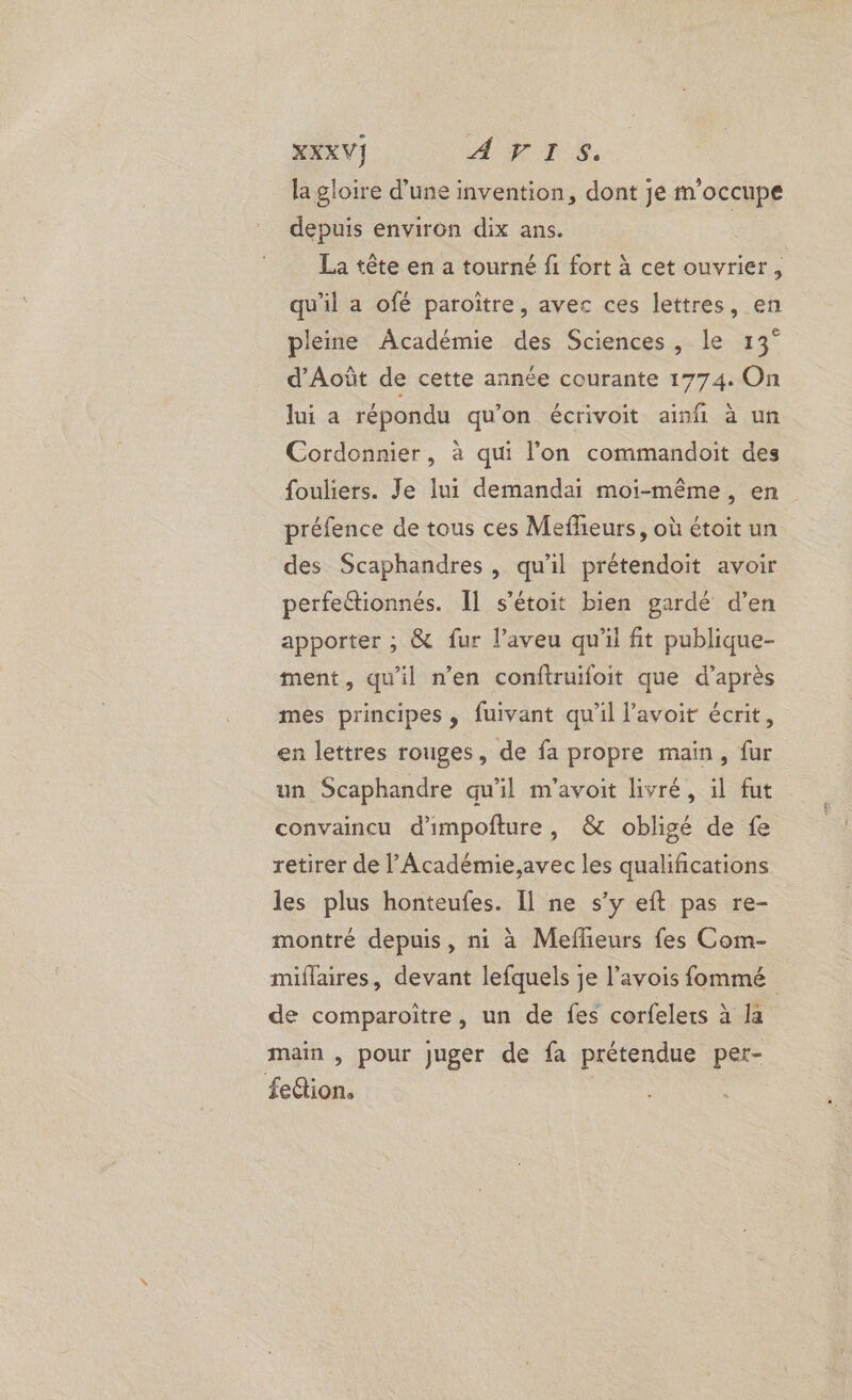 XXXVI] AVIS. la gloire d’une invention, dont je m'occupe depuis environ dix ans. | La tête en a tourné fi fort à cet ouvrier, qu'il a ofé paroître, avec ces lettres, en pleine Académie des Sciences, le 13° d'Août de cette année courante 1774. On lui a répondu qu’on écrivoit ainfi à un Cordonnier, à qui l’on commandoit des fouliers. Je lui demandai moi-même, en préfence de tous ces Mefheurs, où étoit un des Scaphandres , qu’il prétendoit avoir perfectionnés. Il s’étoit bien gardé d'en apporter ; &amp; fur l’aveu qu'il fit publique- ment, qu'il n’en conftruifoit que d’après mes principes, fuivant qu'il l’avoit écrit, en lettres rouges, de fa propre main, fur un Scaphandre qu'il m'avoit livré, il fut convaincu d'impofture, &amp; obligé de fe retirer de l’Académie,avec les qualifications les plus honteufes. Il ne s’y eft pas re- montré depuis, ni à Meffeurs fes Com- miflaires, devant lefquels je l’avois fommé de comparoitre, un de fes corfelers à la main , pour juger de fa prétendue pet- feétion.