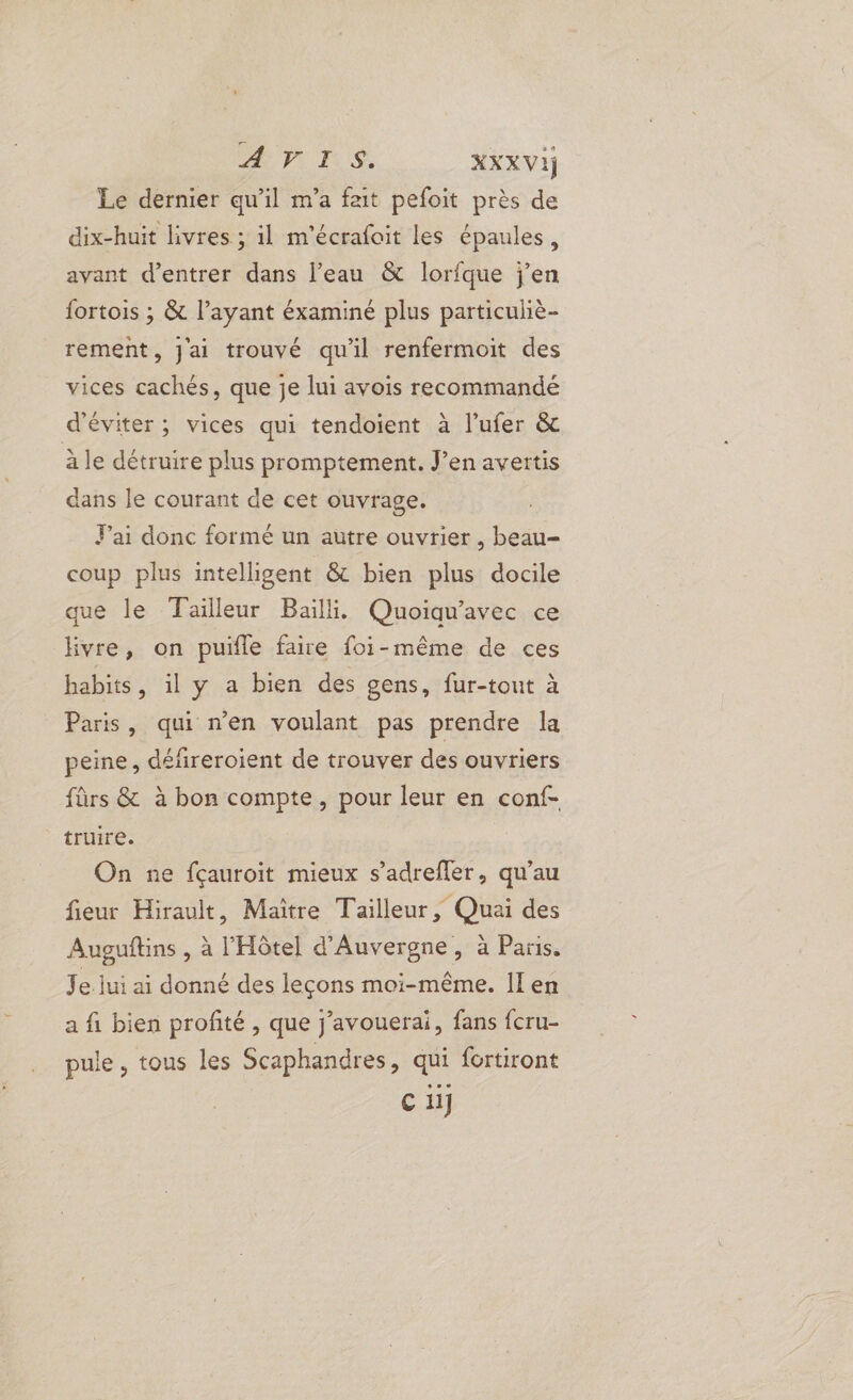 Le dernier qu'il m’a fait pefoit près de dix-huit livres ; il m'écrafoit les épaules, avant d'entrer dans l’eau &amp; lorfque j'en fortois ; &amp; l’ayant éxaminé plus particuliè- rement, J'ai trouvé qu'il renfermoit des vices cachés, que je lui avois recommandé d'éviter; vices qui tendoient à lufer &amp; a le détruire plus promptement. J’en avertis dans le courant de cet ouvrage. Fai donc formé un autre ouvrier , beau- coup plus intelligent &amp; bien plus docile que le Tailleur Bail. Quoiqu'avec ce Hvre, on puïle faire foi-même de ces habits, il y a bien des gens, fur-tout à Paris, qui n’en voulant pas prendre la peine, défireroient de trouver des ouvriers fûrs &amp; à bon compte, pour leur en conf- truire. On ne fçauroit mieux s’adreffer, qu’au fieur Hirault, Maître Tailleur, Quai des Auguftins , à l'Hôtel d'Auvergne, à Paris. Je. jui ai donné des leçons moi-même. Il en a fi bien profité , que j’avouerai, fans fcru- pule, tous les Scaphandres, qui fortiront Ci]