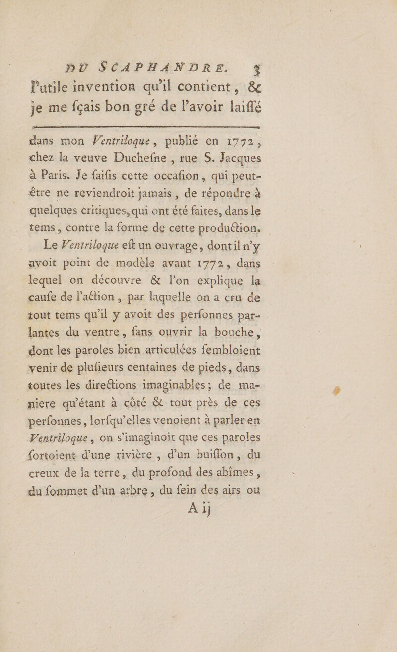 Putile invention qu'il contient, &amp; je me fçais bon gré de lavoir laiffé dans mon Wentriloque, publié en 1772, chez la veuve Duchefne , rue S. Jacques à Paris. Je faifis cette occafñon, qui peut- être ne reviendroit jamais, de répondre à quelques critiques, qui ont été faites, dans le tems, contre la forme de cette production. Le Ventriloque eft un ouvrage, dontil n'y avoit point de modèle avant 1772, dans lequel on découvre &amp; l’on explique la caufe de l’aétion , par laquelle on a cru de tout tems qu'il y avoit des perfonnes par- lantes du ventre, fans ouvrir la bouche, dont les paroles bien articulées fembloient venir de plufeurs centaines de pieds, dans toutes les direétions imaginables; de ma- niere qu'étant à côté &amp; tout près de ces perfonnes, lorfqu’elles venoïent à parleren Ventriloque, on s’imaginoit que ces paroles fortoient d’une rivière , d’un buiflon, du creux de la terre, du profond des abimes, du fommet d’un arbre, du fein des airs ou A ij