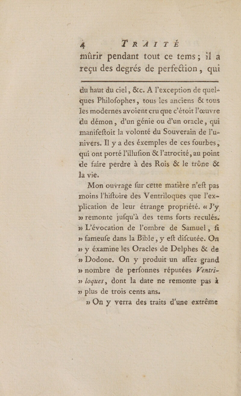 mürir pendant tout ce tems; 1l à reçu des degrés de perfettion, qui du haut du ciel, &amp;cc. A l'exception de quel« ques Philofophes, tous les anciens &amp;t tous les modernes avoient cru que c’étoit l’œuvre du démon, d’un génie ou d’un oracle, qui manifeftoit la volonté du Souverain de l’u- nivers. Il y a des éxemples de ces fourbes, qui ont porté l’'illufron &amp; l’atrocité, au point de faire perdre à des Rois &amp; le trône &amp;c la vie. Mon ouvrage fur cette matière n’eft pas moins l’hiftoire des Ventriloques que l’ex- plication de leur étrange propriété. « Fy » remonte jufqu’a des tems forts reculés. » L’évocation de l’ombre de Samuel, f » fameufe dans la Bible, y eft difcutée. On » ÿ éxamine les Oracles de Delphes &amp; de ‘» Dodone. On ÿ produit un aflez grand » nombre de perfonnes réputées Wexiri- » loques, dont la date ne remonte pas à » plus de trois cents ans. | » On y verra des traits d’une extrême