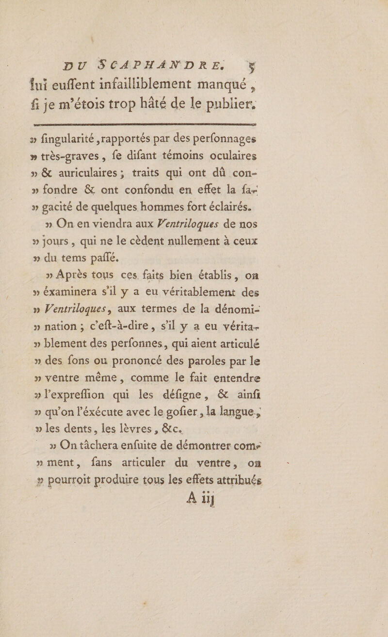 fui euffent infailliblement manqué , fi je m’étois trop hâté de le publier, » fingularité ,rapportés par des perfonnages » très-graves , fe difant témoins oculaires » &amp; auriculaires; traits qui ont dû con- » fondre &amp; ont confondu en effet la fa- » gacité de quelques hommes fort éclairés. » On en viendra aux Wentriloques de nos » jours, qui ne le cèdent nullement à ceux » du tems pale, » Après tous ces faits bien établis, on » éxaminera s'il y a eu véritablement des » Ventriloques, aux termes de la dénomi- » nation ; c’eft-à-dire, s’il y a eu vérita- » blement des perfonnes, qui aient articulé » des fons ou prononcé des paroles par le » ventre même, comme le fait entendre » l’expreflion qui les défigne, &amp; ainfi » qu'on l’éxécute avec le gofier, la langue, » les dents, les lèvres, &amp;c. 3 On tâchera enfuite de démontrer com » ment, fans articuler du ventre, on » pourroit produire tous les effets attribués