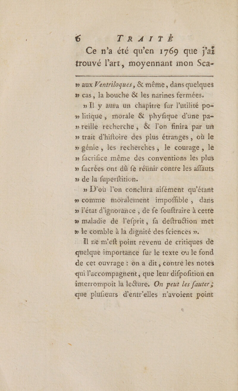 Ce n’a été qu’en 1769 que j'ai trouvé l’art, moyennant mon Sca- » aux Ventriloques, & même, dans quelques » cas, la bouche & les narines fermées. » Îl y aura un chäpitre fur l’utilité po= » litique, morale & phyfique d'une pa- »reille recherche, & l’on finira par uñ » trait d'hiftoire des plus étranges, où le » génie , lés recherches, le courage, le » facrifice même des conventions les plus # factées ont dû fe réünir contre les affauts » de la fupérftition. » D'où l’on conclura aifément qu’étant » comme moralement impofhble , dans » l'état d’ignorance , de fe fouftraire à cette # maladie de l'efprit, fa deftruthion met » le comble à la dignité des fciences ». A ne m'eft poirit révenu dé critiques de quelque importance fur le texte ou le fond de cet ouvrage : ôn a dit, contre les notes qui accompagnent, que leur difpofition en interrompoit la leîure. O7 peut les fauter; que plufieurs d'entr’elles n’avoient point