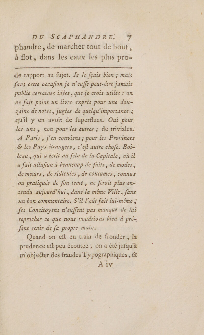 phandre, de marcher tout de bout, à flot, dans les eaux les plus pro- de rapport au fujet. Je le fçais bien ; maïs fans cette occafion je n’euffe peut-être jamais publié certaines idées , que Je crois utiles : on ne fait point un livre exprés pour une dou- zaine de notes, jugées de quelqu’importance ; qu'il y en avoit de fuperflues. Oui pour les uns , non pour les autres ; de triviales. A Paris , j'en conviens ; pour les Provinces &amp; les Pays étrangers, c’eft autre chofe. Boï- leau, qui a écrit au [ein de la Capitale, où il a fait allufion à beaucoup de faits, de modes, de mœurs , de ridicules , de coutumes , connus ou pratiqués de fon tems , ne feroit plus en- tendu aujourd’hui, dans la même Ville, fans un bon commentaire. S'il l’ett fait lui-même ; fes Concitoyens n’euffent pas manqué de lui reprocher ce que nous voudrions bien à pré- fent tenir de [a propre main. _ Quand on eft en train de fronder , fa prudence eft peu écoutée ; on a été jufqu’a im'objecter des fraudes T ypographiques , &amp;c À 1v