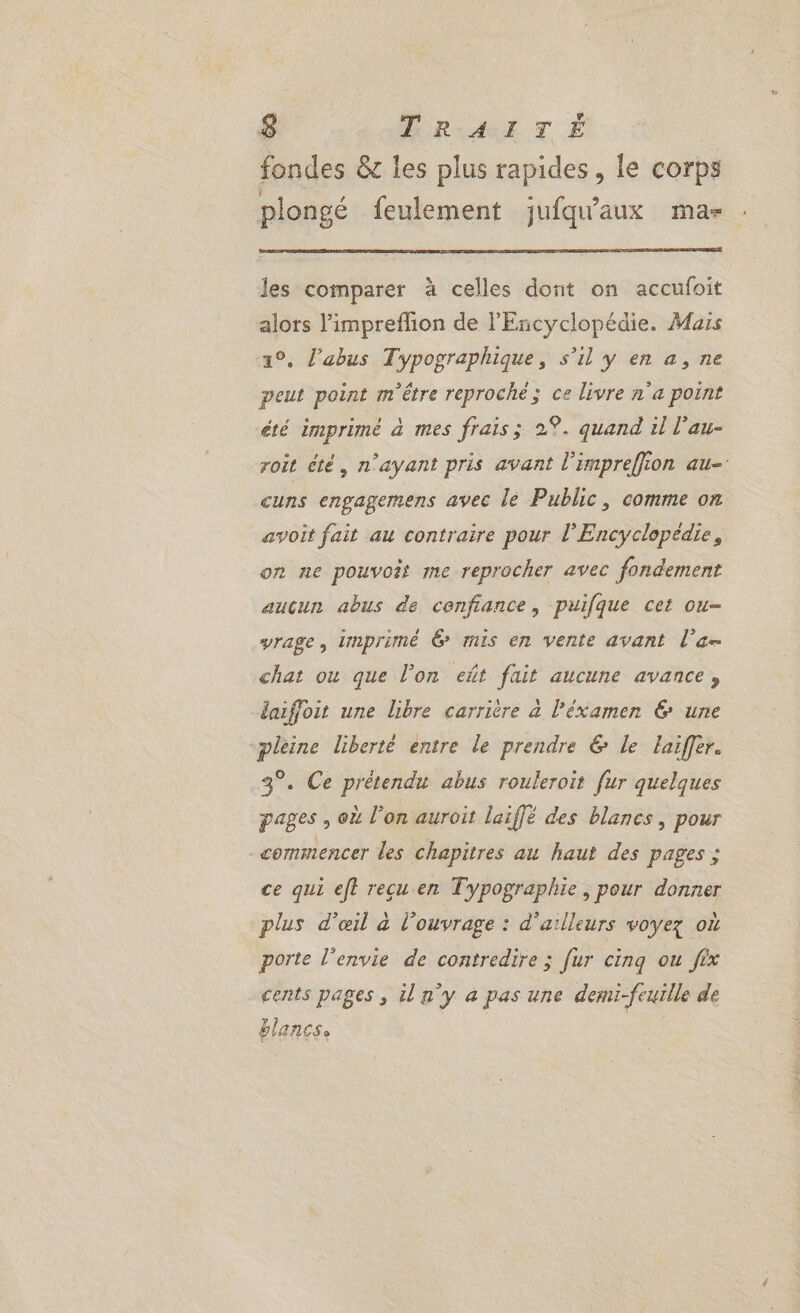 fondes &amp; les plus rapides, le corps plongé feulement juiqu'aux mas : les comparer à celles dont on accufoit alors l’impreflion de l'Encyclopédie. Mais 19. l'abus Typographique, s’il y en a, ne peut point m'être reproché; ce livre n'a point été imprimé à mes frais; 2%. quand il l’au- roit été, n'ayant pris avant l'impreffion au- cuns engagemens avec le Public, comme on avoit fait au contraire pour l'Encyclopédie, on ne pouvoir me reprocher avec fondement aucun abus de confiance, puifque cet ou- vrage, imprimé 6 mis en vente avant l'a chat ou que l’on eñt fait aucune avance, laiffoit une libre carrière à l’éxamen &amp; une pleine liberté entre le prendre € le laiffer. 3°. Ce prétendu abus rouleroit fur quelques pages , où l’on auroit laiffé des blancs, pour commencer les chapitres au haut des pages ; ce qui eft reçu en Typographie, pour donner plus d'œil à l'ouvrage : d'ailleurs voyez où porte l'envie de contredire ; fur cinq ou fêx cents pages , iln'y à pas une demi-feuille de blancs